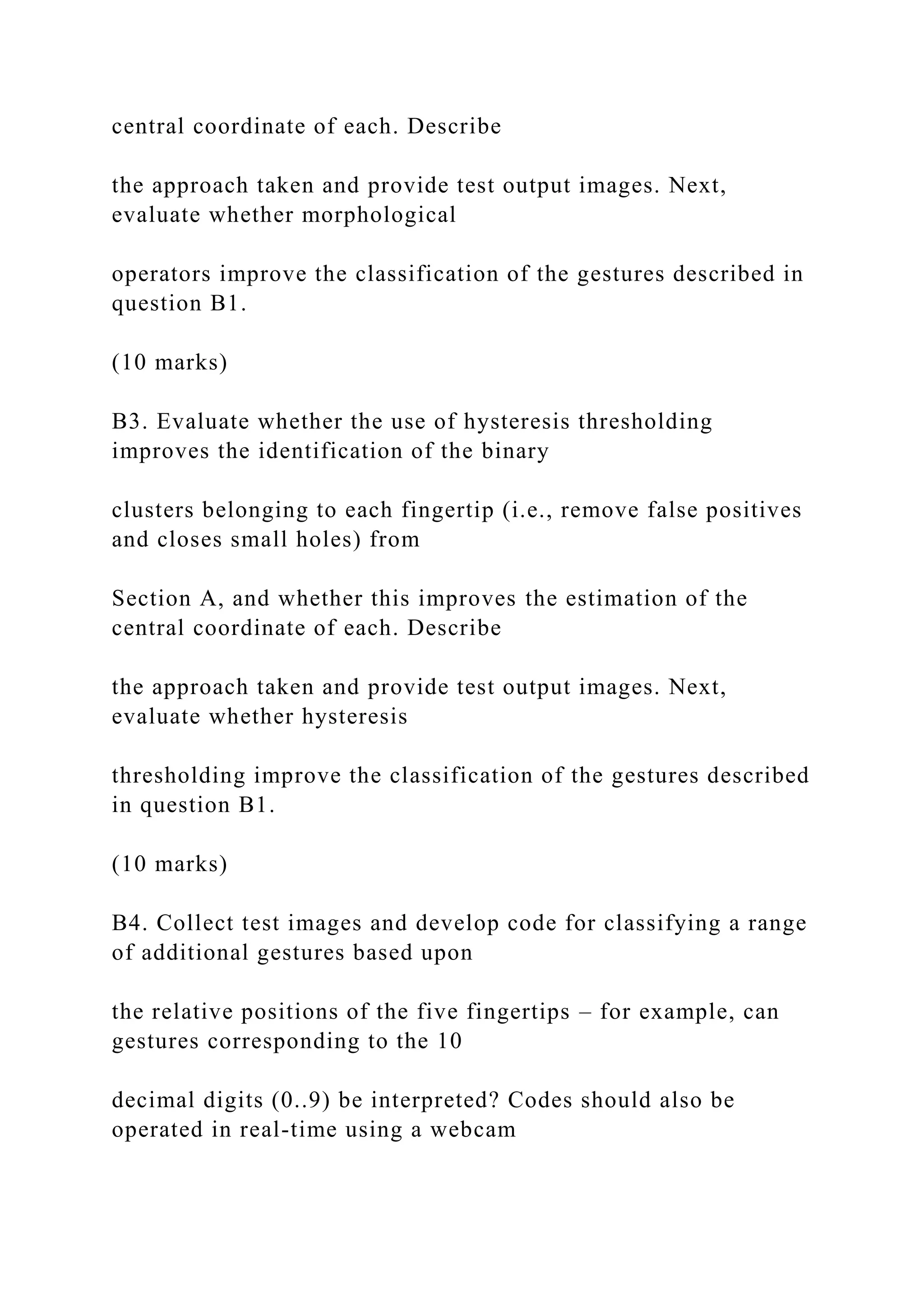 central coordinate of each. Describe
the approach taken and provide test output images. Next,
evaluate whether morphological
operators improve the classification of the gestures described in
question B1.
(10 marks)
B3. Evaluate whether the use of hysteresis thresholding
improves the identification of the binary
clusters belonging to each fingertip (i.e., remove false positives
and closes small holes) from
Section A, and whether this improves the estimation of the
central coordinate of each. Describe
the approach taken and provide test output images. Next,
evaluate whether hysteresis
thresholding improve the classification of the gestures described
in question B1.
(10 marks)
B4. Collect test images and develop code for classifying a range
of additional gestures based upon
the relative positions of the five fingertips – for example, can
gestures corresponding to the 10
decimal digits (0..9) be interpreted? Codes should also be
operated in real-time using a webcam
 