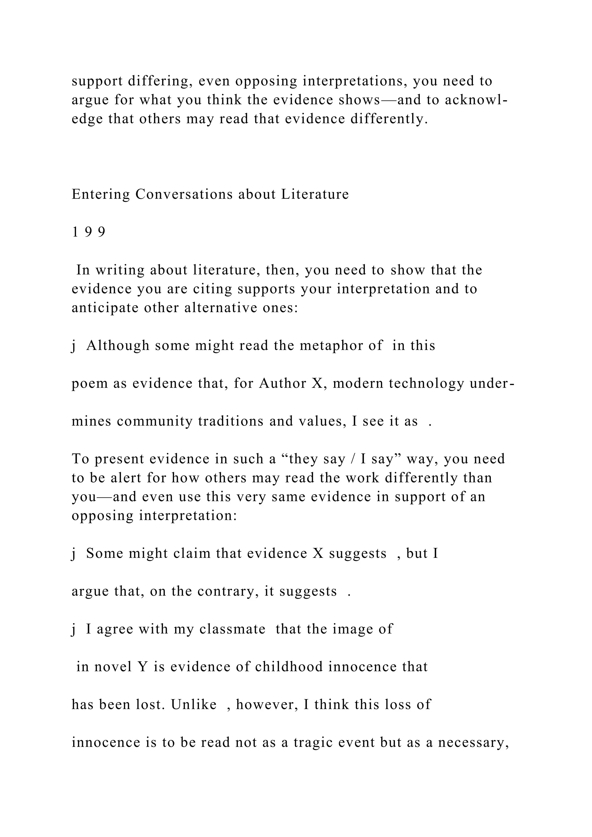 support differing, even opposing interpretations, you need to
argue for what you think the evidence shows—and to acknowl-
edge that others may read that evidence differently.
Entering Conversations about Literature
1 9 9
In writing about literature, then, you need to show that the
evidence you are citing supports your interpretation and to
anticipate other alternative ones:
j Although some might read the metaphor of in this
poem as evidence that, for Author X, modern technology under-
mines community traditions and values, I see it as .
To present evidence in such a “they say / I say” way, you need
to be alert for how others may read the work differently than
you—and even use this very same evidence in support of an
opposing interpretation:
j Some might claim that evidence X suggests , but I
argue that, on the contrary, it suggests .
j I agree with my classmate that the image of
in novel Y is evidence of childhood innocence that
has been lost. Unlike , however, I think this loss of
innocence is to be read not as a tragic event but as a necessary,
 
