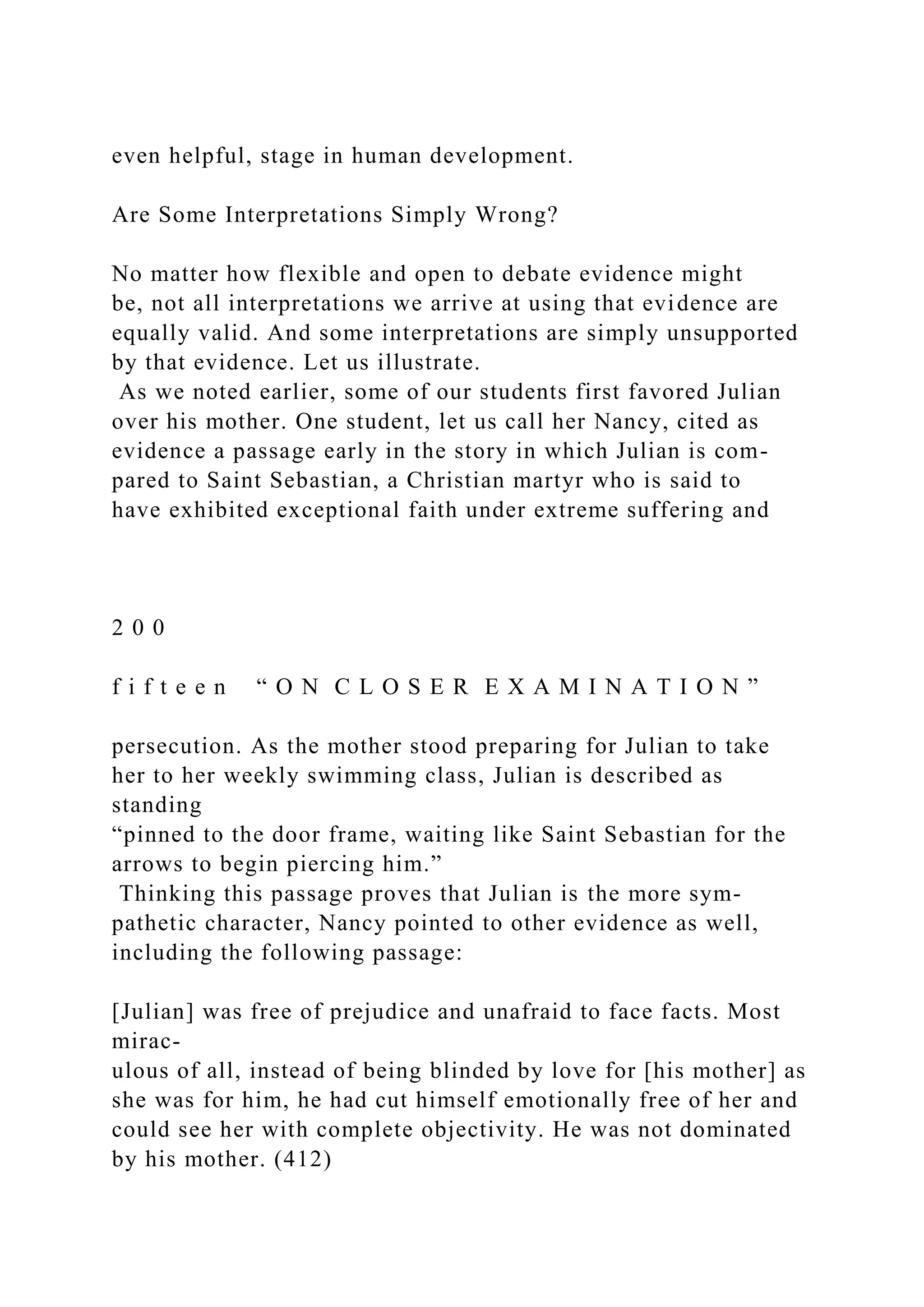 even helpful, stage in human development.
Are Some Interpretations Simply Wrong?
No matter how flexible and open to debate evidence might
be, not all interpretations we arrive at using that evidence are
equally valid. And some interpretations are simply unsupported
by that evidence. Let us illustrate.
As we noted earlier, some of our students first favored Julian
over his mother. One student, let us call her Nancy, cited as
evidence a passage early in the story in which Julian is com-
pared to Saint Sebastian, a Christian martyr who is said to
have exhibited exceptional faith under extreme suffering and
2 0 0
f i f t e e n “ O N C L O S E R E X A M I N A T I O N ”
persecution. As the mother stood preparing for Julian to take
her to her weekly swimming class, Julian is described as
standing
“pinned to the door frame, waiting like Saint Sebastian for the
arrows to begin piercing him.”
Thinking this passage proves that Julian is the more sym-
pathetic character, Nancy pointed to other evidence as well,
including the following passage:
[Julian] was free of prejudice and unafraid to face facts. Most
mirac-
ulous of all, instead of being blinded by love for [his mother] as
she was for him, he had cut himself emotionally free of her and
could see her with complete objectivity. He was not dominated
by his mother. (412)
 