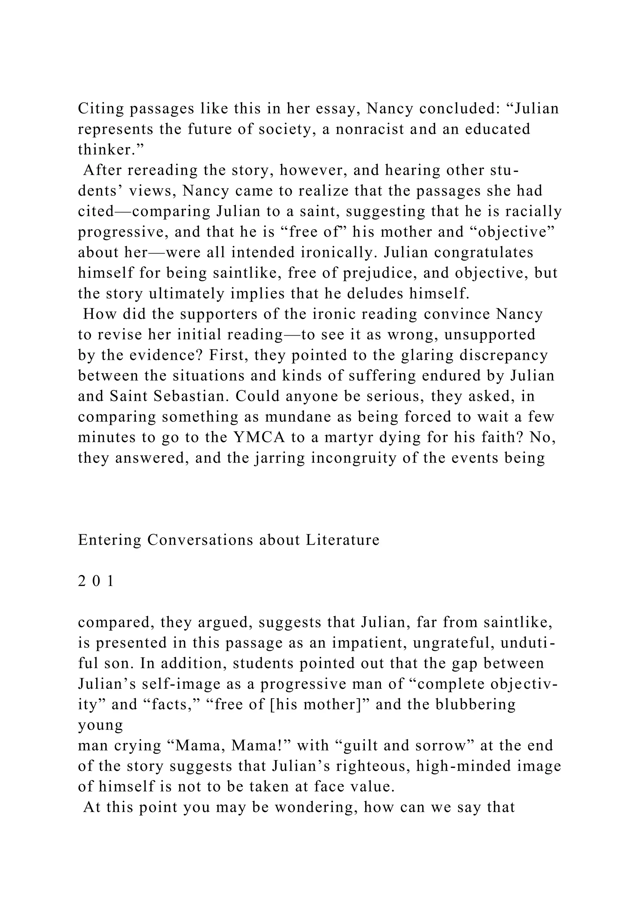 Citing passages like this in her essay, Nancy concluded: “Julian
represents the future of society, a nonracist and an educated
thinker.”
After rereading the story, however, and hearing other stu-
dents’ views, Nancy came to realize that the passages she had
cited—comparing Julian to a saint, suggesting that he is racially
progressive, and that he is “free of” his mother and “objective”
about her—were all intended ironically. Julian congratulates
himself for being saintlike, free of prejudice, and objective, but
the story ultimately implies that he deludes himself.
How did the supporters of the ironic reading convince Nancy
to revise her initial reading—to see it as wrong, unsupported
by the evidence? First, they pointed to the glaring discrepancy
between the situations and kinds of suffering endured by Julian
and Saint Sebastian. Could anyone be serious, they asked, in
comparing something as mundane as being forced to wait a few
minutes to go to the YMCA to a martyr dying for his faith? No,
they answered, and the jarring incongruity of the events being
Entering Conversations about Literature
2 0 1
compared, they argued, suggests that Julian, far from saintlike,
is presented in this passage as an impatient, ungrateful, unduti-
ful son. In addition, students pointed out that the gap between
Julian’s self-image as a progressive man of “complete objectiv-
ity” and “facts,” “free of [his mother]” and the blubbering
young
man crying “Mama, Mama!” with “guilt and sorrow” at the end
of the story suggests that Julian’s righteous, high-minded image
of himself is not to be taken at face value.
At this point you may be wondering, how can we say that
 