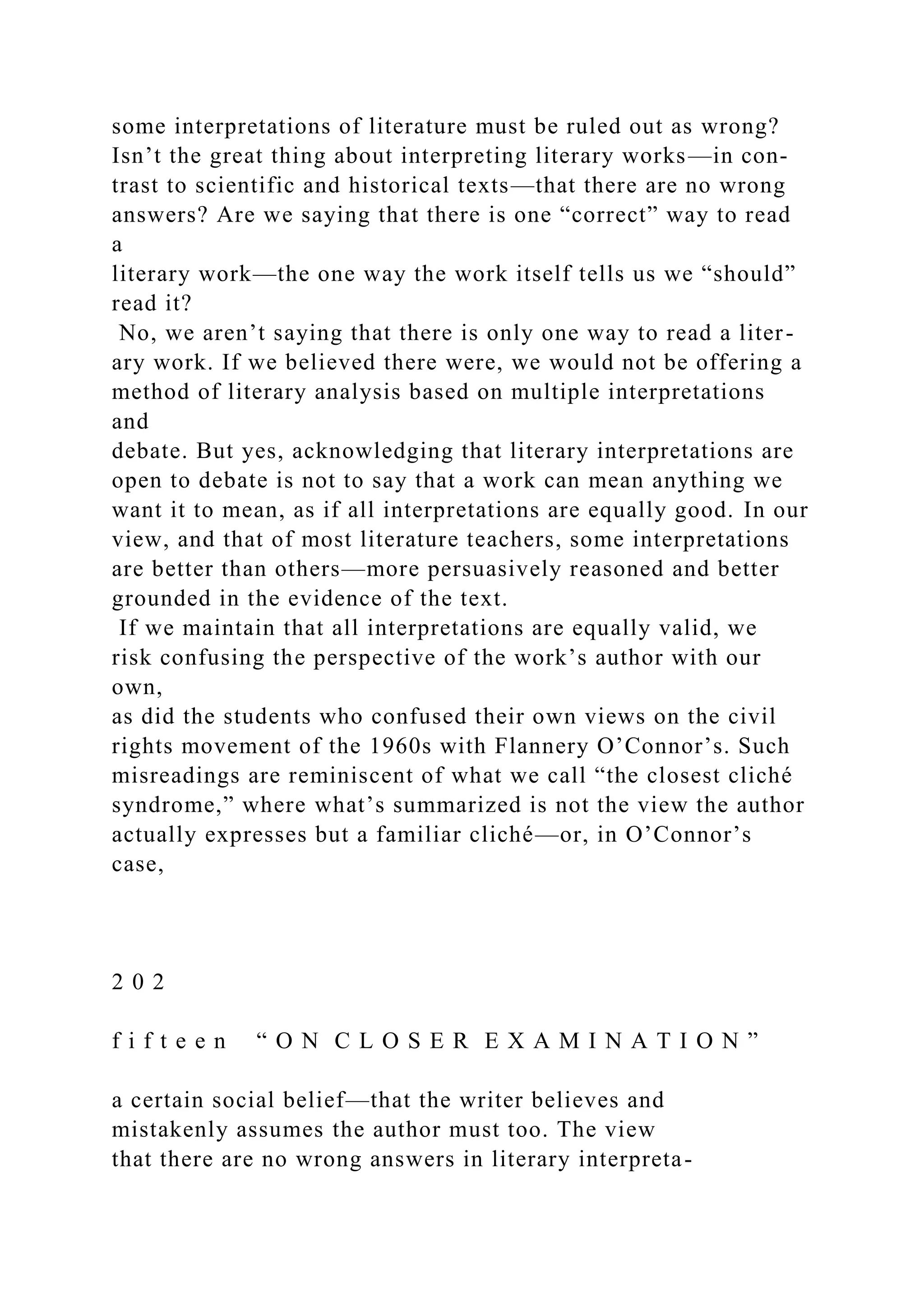 some interpretations of literature must be ruled out as wrong?
Isn’t the great thing about interpreting literary works—in con-
trast to scientific and historical texts—that there are no wrong
answers? Are we saying that there is one “correct” way to read
a
literary work—the one way the work itself tells us we “should”
read it?
No, we aren’t saying that there is only one way to read a liter-
ary work. If we believed there were, we would not be offering a
method of literary analysis based on multiple interpretations
and
debate. But yes, acknowledging that literary interpretations are
open to debate is not to say that a work can mean anything we
want it to mean, as if all interpretations are equally good. In our
view, and that of most literature teachers, some interpretations
are better than others—more persuasively reasoned and better
grounded in the evidence of the text.
If we maintain that all interpretations are equally valid, we
risk confusing the perspective of the work’s author with our
own,
as did the students who confused their own views on the civil
rights movement of the 1960s with Flannery O’Connor’s. Such
misreadings are reminiscent of what we call “the closest cliché
syndrome,” where what’s summarized is not the view the author
actually expresses but a familiar cliché—or, in O’Connor’s
case,
2 0 2
f i f t e e n “ O N C L O S E R E X A M I N A T I O N ”
a certain social belief—that the writer believes and
mistakenly assumes the author must too. The view
that there are no wrong answers in literary interpreta-
 