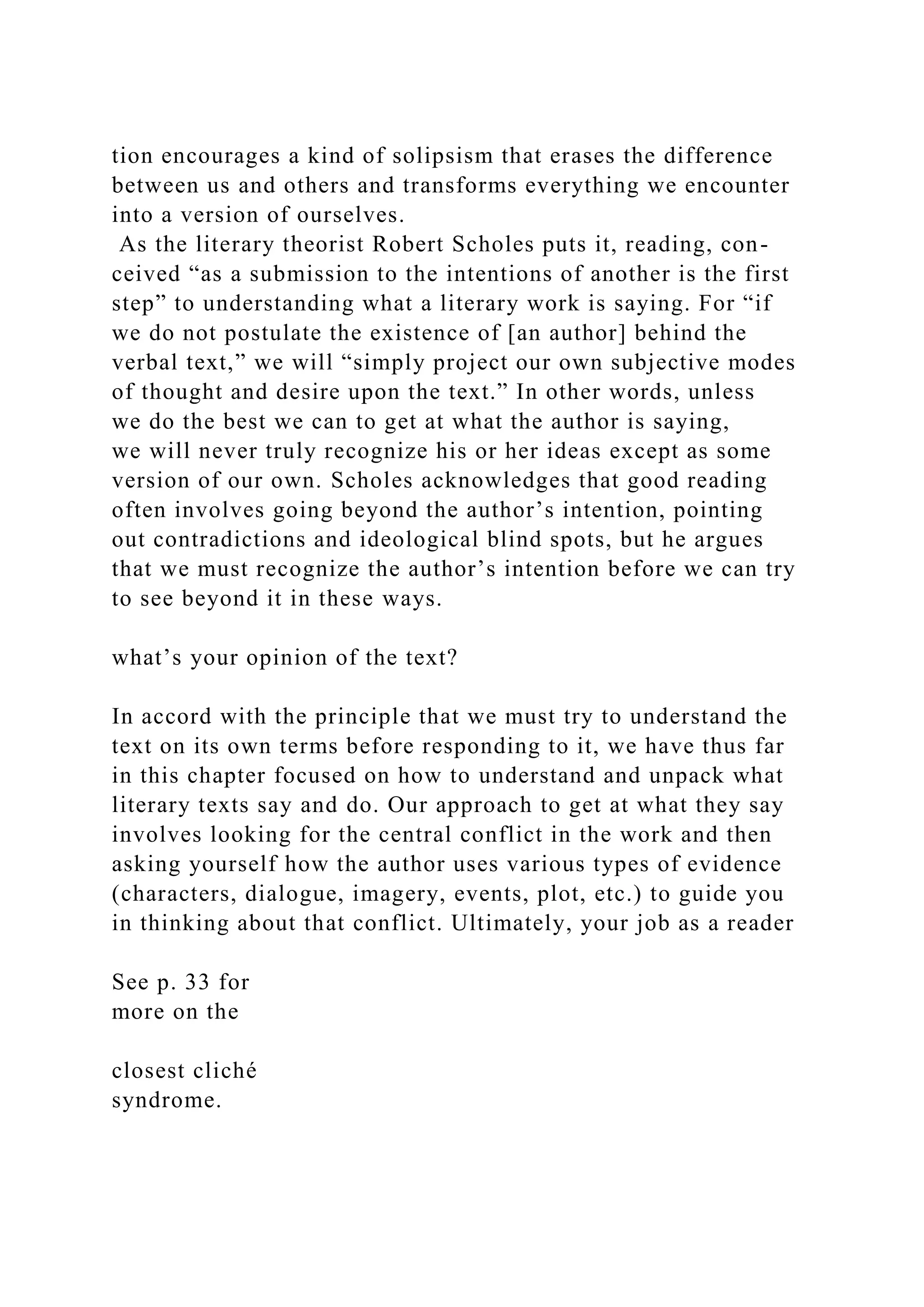 tion encourages a kind of solipsism that erases the difference
between us and others and transforms everything we encounter
into a version of ourselves.
As the literary theorist Robert Scholes puts it, reading, con-
ceived “as a submission to the intentions of another is the first
step” to understanding what a literary work is saying. For “if
we do not postulate the existence of [an author] behind the
verbal text,” we will “simply project our own subjective modes
of thought and desire upon the text.” In other words, unless
we do the best we can to get at what the author is saying,
we will never truly recognize his or her ideas except as some
version of our own. Scholes acknowledges that good reading
often involves going beyond the author’s intention, pointing
out contradictions and ideological blind spots, but he argues
that we must recognize the author’s intention before we can try
to see beyond it in these ways.
what’s your opinion of the text?
In accord with the principle that we must try to understand the
text on its own terms before responding to it, we have thus far
in this chapter focused on how to understand and unpack what
literary texts say and do. Our approach to get at what they say
involves looking for the central conflict in the work and then
asking yourself how the author uses various types of evidence
(characters, dialogue, imagery, events, plot, etc.) to guide you
in thinking about that conflict. Ultimately, your job as a reader
See p. 33 for
more on the
closest cliché
syndrome.
 