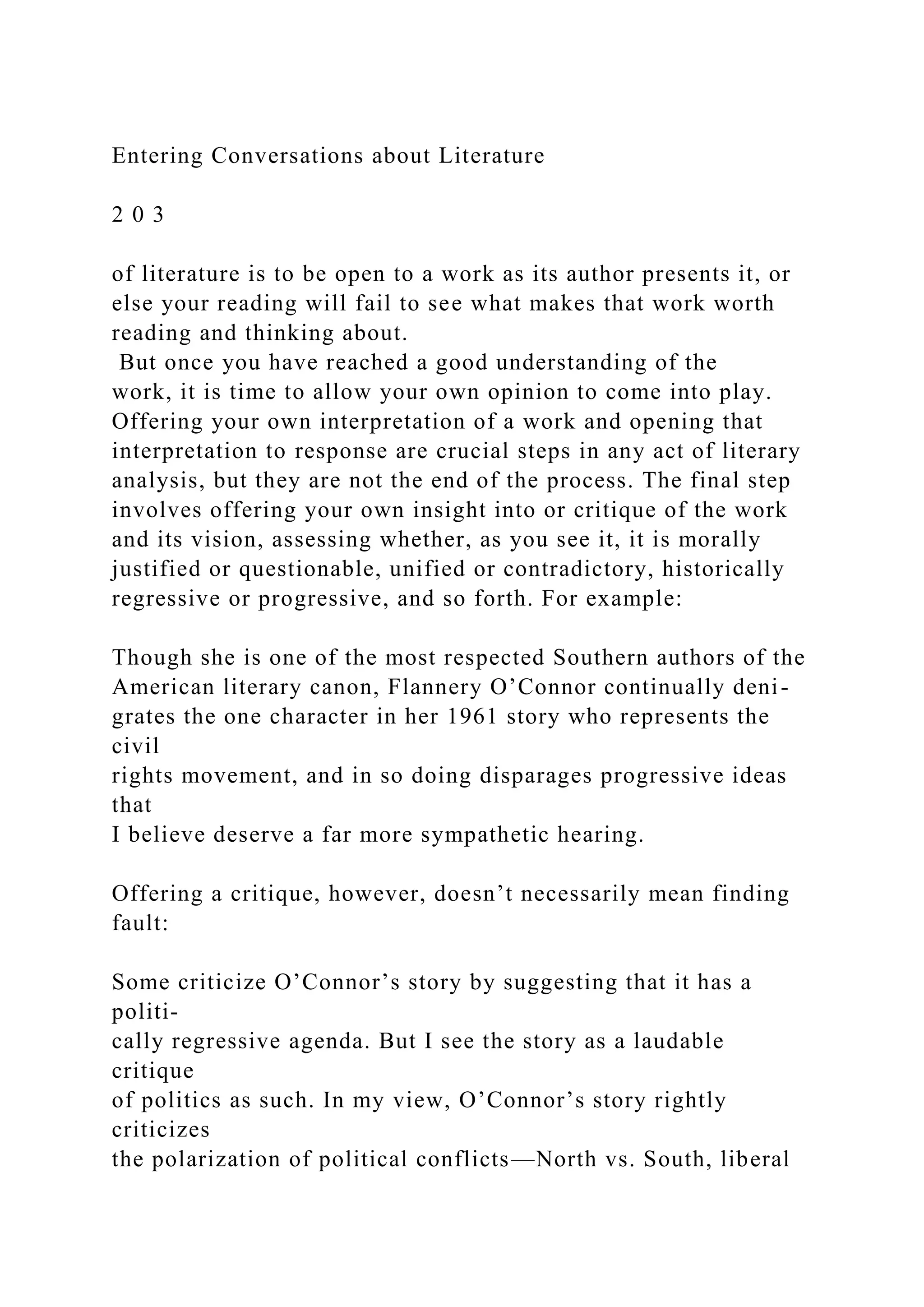 Entering Conversations about Literature
2 0 3
of literature is to be open to a work as its author presents it, or
else your reading will fail to see what makes that work worth
reading and thinking about.
But once you have reached a good understanding of the
work, it is time to allow your own opinion to come into play.
Offering your own interpretation of a work and opening that
interpretation to response are crucial steps in any act of literary
analysis, but they are not the end of the process. The final step
involves offering your own insight into or critique of the work
and its vision, assessing whether, as you see it, it is morally
justified or questionable, unified or contradictory, historically
regressive or progressive, and so forth. For example:
Though she is one of the most respected Southern authors of the
American literary canon, Flannery O’Connor continually deni-
grates the one character in her 1961 story who represents the
civil
rights movement, and in so doing disparages progressive ideas
that
I believe deserve a far more sympathetic hearing.
Offering a critique, however, doesn’t necessarily mean finding
fault:
Some criticize O’Connor’s story by suggesting that it has a
politi-
cally regressive agenda. But I see the story as a laudable
critique
of politics as such. In my view, O’Connor’s story rightly
criticizes
the polarization of political conflicts—North vs. South, liberal
 