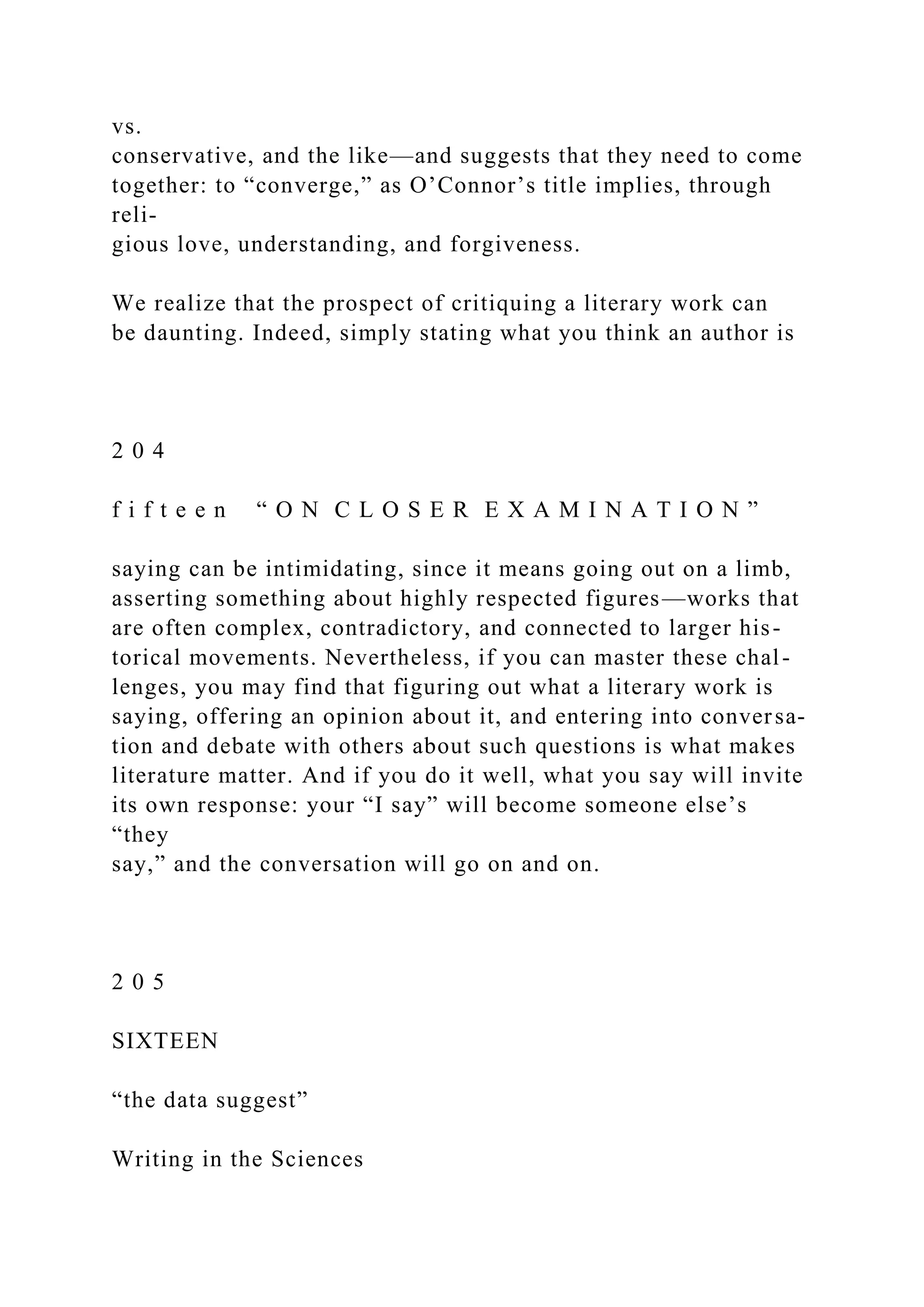 vs.
conservative, and the like—and suggests that they need to come
together: to “converge,” as O’Connor’s title implies, through
reli-
gious love, understanding, and forgiveness.
We realize that the prospect of critiquing a literary work can
be daunting. Indeed, simply stating what you think an author is
2 0 4
f i f t e e n “ O N C L O S E R E X A M I N A T I O N ”
saying can be intimidating, since it means going out on a limb,
asserting something about highly respected figures—works that
are often complex, contradictory, and connected to larger his-
torical movements. Nevertheless, if you can master these chal-
lenges, you may find that figuring out what a literary work is
saying, offering an opinion about it, and entering into conversa-
tion and debate with others about such questions is what makes
literature matter. And if you do it well, what you say will invite
its own response: your “I say” will become someone else’s
“they
say,” and the conversation will go on and on.
2 0 5
SIXTEEN
“the data suggest”
Writing in the Sciences
 