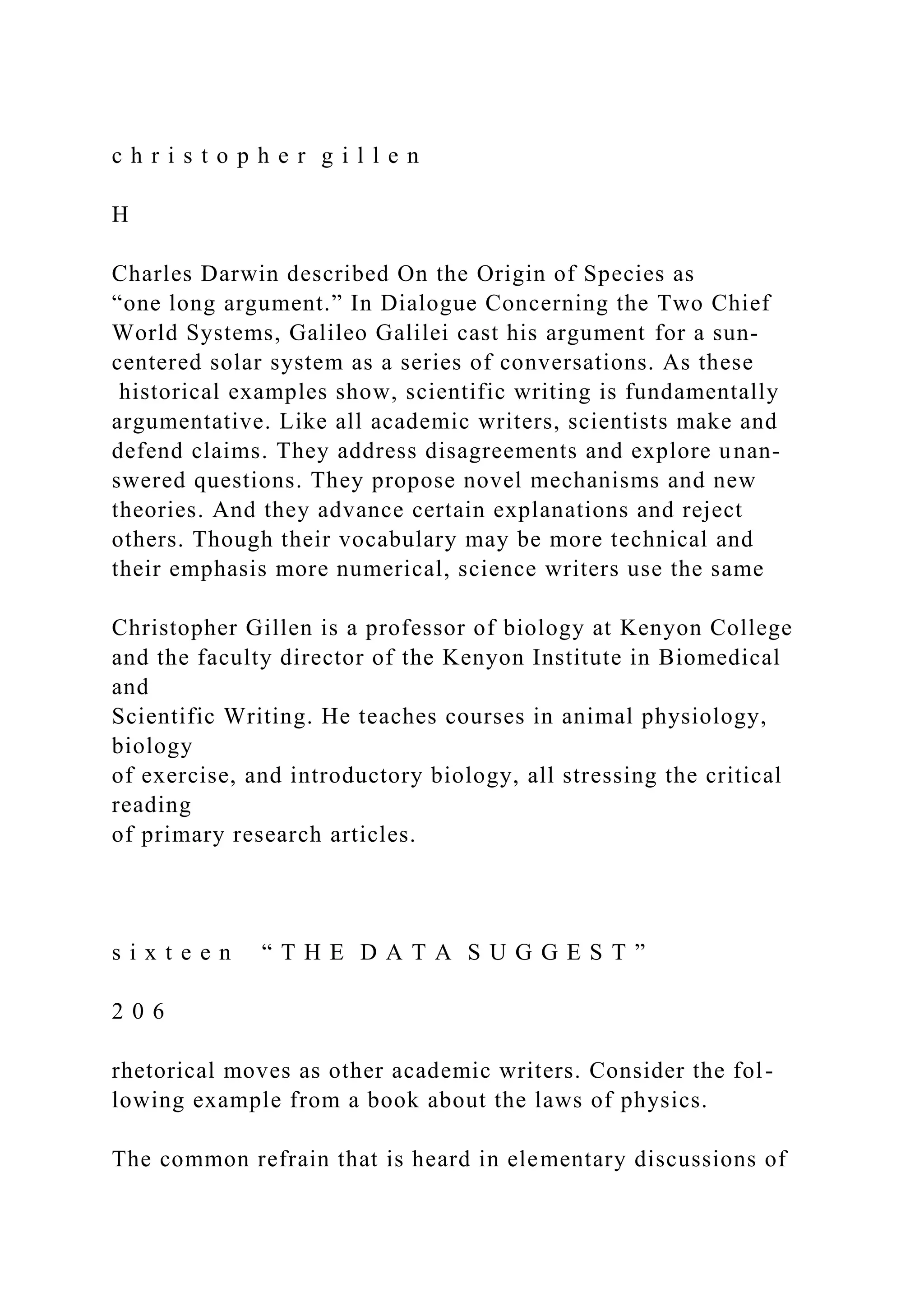 c h r i s t o p h e r g i l l e n
H
Charles Darwin described On the Origin of Species as
“one long argument.” In Dialogue Concerning the Two Chief
World Systems, Galileo Galilei cast his argument for a sun-
centered solar system as a series of conversations. As these
historical examples show, scientific writing is fundamentally
argumentative. Like all academic writers, scientists make and
defend claims. They address disagreements and explore unan-
swered questions. They propose novel mechanisms and new
theories. And they advance certain explanations and reject
others. Though their vocabulary may be more technical and
their emphasis more numerical, science writers use the same
Christopher Gillen is a professor of biology at Kenyon College
and the faculty director of the Kenyon Institute in Biomedical
and
Scientific Writing. He teaches courses in animal physiology,
biology
of exercise, and introductory biology, all stressing the critical
reading
of primary research articles.
s i x t e e n “ T H E D A T A S U G G E S T ”
2 0 6
rhetorical moves as other academic writers. Consider the fol-
lowing example from a book about the laws of physics.
The common refrain that is heard in elementary discussions of
 