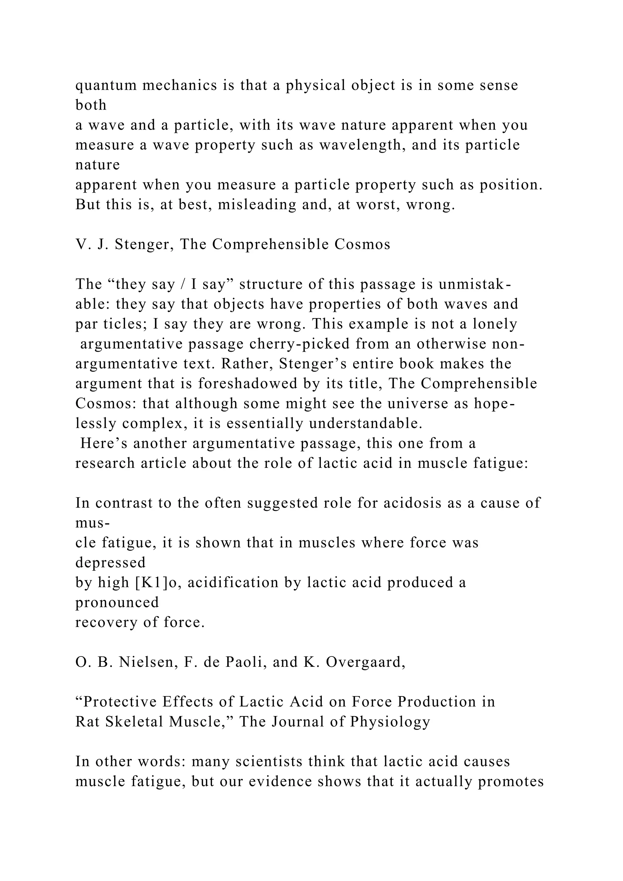 quantum mechanics is that a physical object is in some sense
both
a wave and a particle, with its wave nature apparent when you
measure a wave property such as wavelength, and its particle
nature
apparent when you measure a particle property such as position.
But this is, at best, misleading and, at worst, wrong.
V. J. Stenger, The Comprehensible Cosmos
The “they say / I say” structure of this passage is unmistak-
able: they say that objects have properties of both waves and
par ticles; I say they are wrong. This example is not a lonely
argumentative passage cherry-picked from an otherwise non-
argumentative text. Rather, Stenger’s entire book makes the
argument that is foreshadowed by its title, The Comprehensible
Cosmos: that although some might see the universe as hope-
lessly complex, it is essentially understandable.
Here’s another argumentative passage, this one from a
research article about the role of lactic acid in muscle fatigue:
In contrast to the often suggested role for acidosis as a cause of
mus-
cle fatigue, it is shown that in muscles where force was
depressed
by high [K1]o, acidification by lactic acid produced a
pronounced
recovery of force.
O. B. Nielsen, F. de Paoli, and K. Overgaard,
“Protective Effects of Lactic Acid on Force Production in
Rat Skeletal Muscle,” The Journal of Physiology
In other words: many scientists think that lactic acid causes
muscle fatigue, but our evidence shows that it actually promotes
 