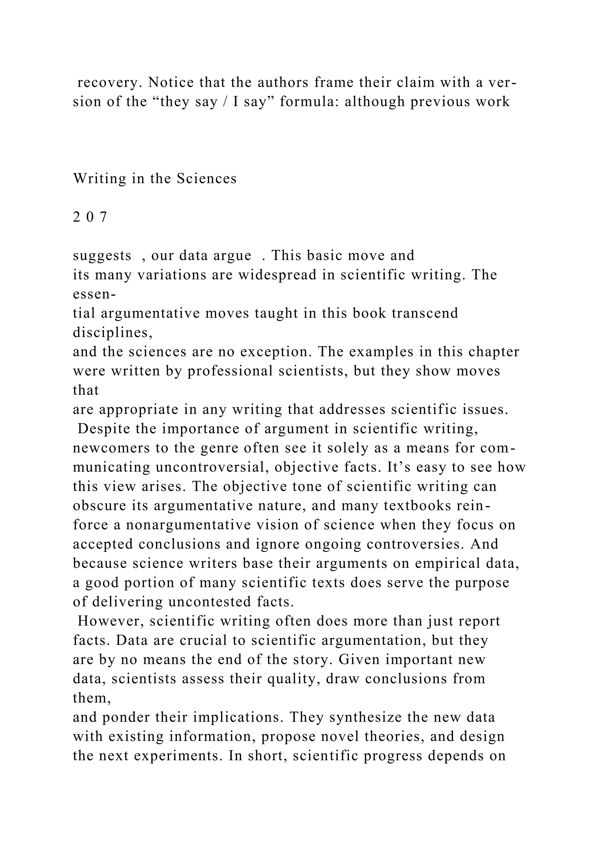 recovery. Notice that the authors frame their claim with a ver-
sion of the “they say / I say” formula: although previous work
Writing in the Sciences
2 0 7
suggests , our data argue . This basic move and
its many variations are widespread in scientific writing. The
essen-
tial argumentative moves taught in this book transcend
disciplines,
and the sciences are no exception. The examples in this chapter
were written by professional scientists, but they show moves
that
are appropriate in any writing that addresses scientific issues.
Despite the importance of argument in scientific writing,
newcomers to the genre often see it solely as a means for com-
municating uncontroversial, objective facts. It’s easy to see how
this view arises. The objective tone of scientific writing can
obscure its argumentative nature, and many textbooks rein-
force a nonargumentative vision of science when they focus on
accepted conclusions and ignore ongoing controversies. And
because science writers base their arguments on empirical data,
a good portion of many scientific texts does serve the purpose
of delivering uncontested facts.
However, scientific writing often does more than just report
facts. Data are crucial to scientific argumentation, but they
are by no means the end of the story. Given important new
data, scientists assess their quality, draw conclusions from
them,
and ponder their implications. They synthesize the new data
with existing information, propose novel theories, and design
the next experiments. In short, scientific progress depends on
 