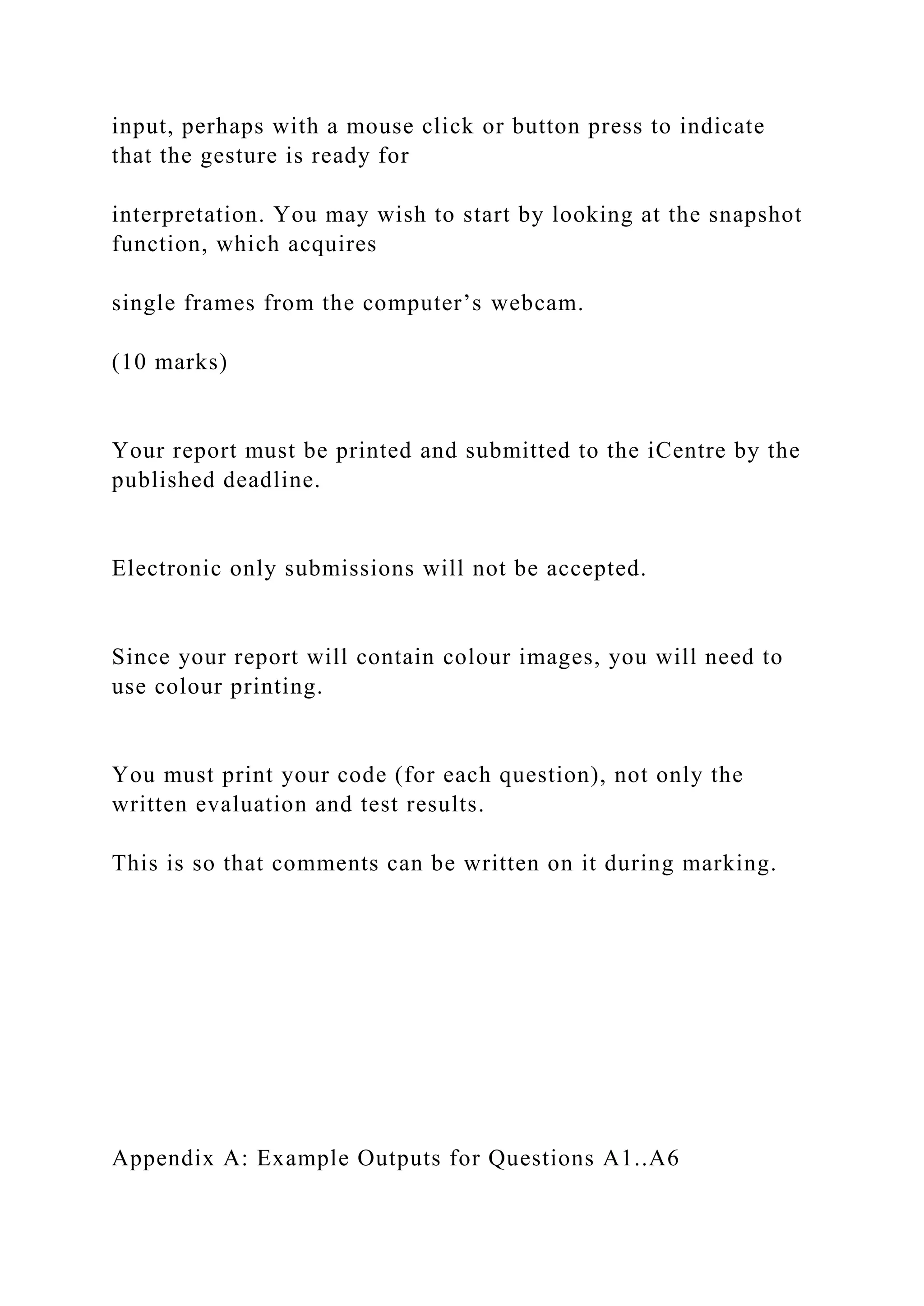 input, perhaps with a mouse click or button press to indicate
that the gesture is ready for
interpretation. You may wish to start by looking at the snapshot
function, which acquires
single frames from the computer’s webcam.
(10 marks)
Your report must be printed and submitted to the iCentre by the
published deadline.
Electronic only submissions will not be accepted.
Since your report will contain colour images, you will need to
use colour printing.
You must print your code (for each question), not only the
written evaluation and test results.
This is so that comments can be written on it during marking.
Appendix A: Example Outputs for Questions A1..A6
 