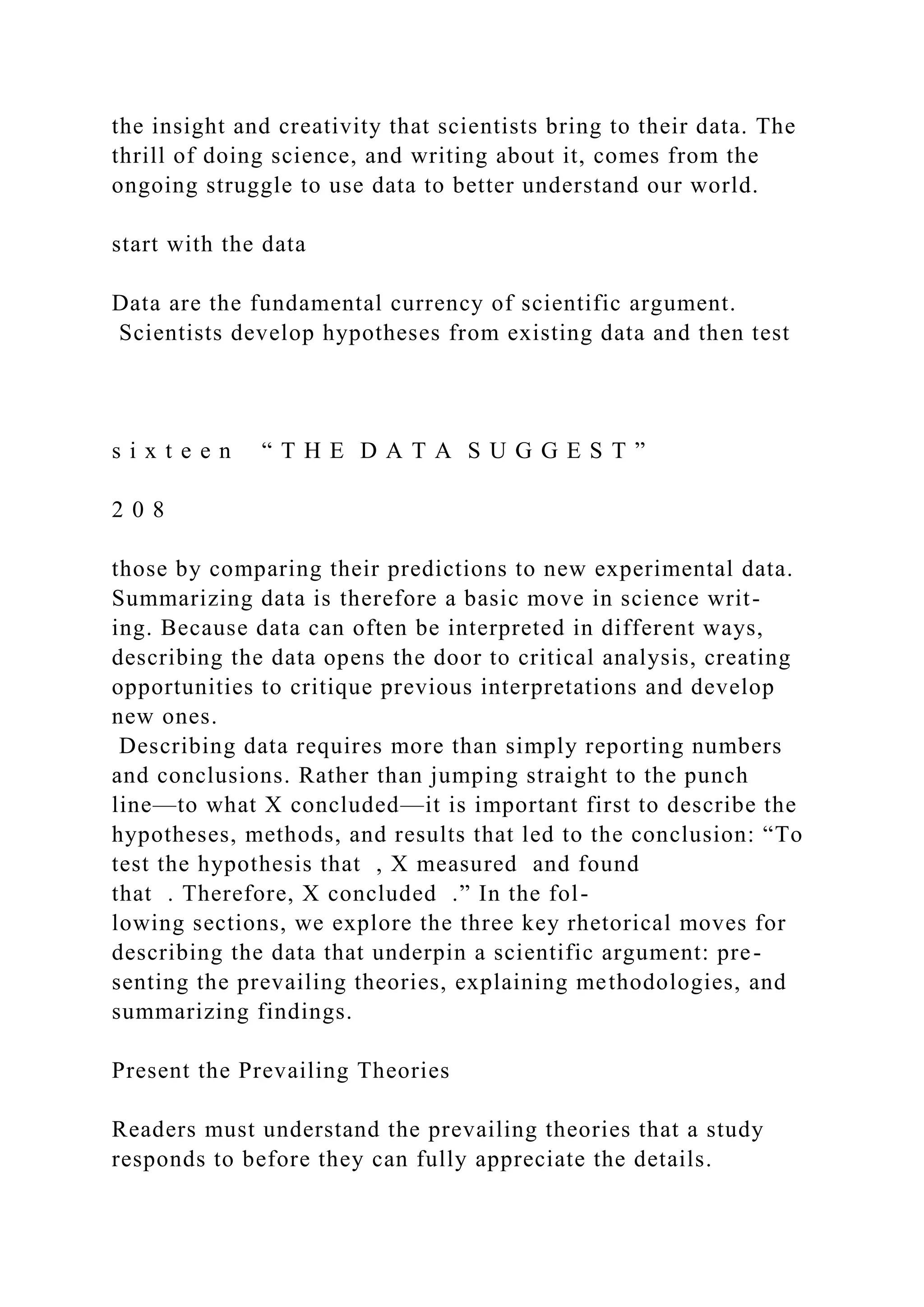 the insight and creativity that scientists bring to their data. The
thrill of doing science, and writing about it, comes from the
ongoing struggle to use data to better understand our world.
start with the data
Data are the fundamental currency of scientific argument.
Scientists develop hypotheses from existing data and then test
s i x t e e n “ T H E D A T A S U G G E S T ”
2 0 8
those by comparing their predictions to new experimental data.
Summarizing data is therefore a basic move in science writ-
ing. Because data can often be interpreted in different ways,
describing the data opens the door to critical analysis, creating
opportunities to critique previous interpretations and develop
new ones.
Describing data requires more than simply reporting numbers
and conclusions. Rather than jumping straight to the punch
line—to what X concluded—it is important first to describe the
hypotheses, methods, and results that led to the conclusion: “To
test the hypothesis that , X measured and found
that . Therefore, X concluded .” In the fol-
lowing sections, we explore the three key rhetorical moves for
describing the data that underpin a scientific argument: pre-
senting the prevailing theories, explaining methodologies, and
summarizing findings.
Present the Prevailing Theories
Readers must understand the prevailing theories that a study
responds to before they can fully appreciate the details.
 