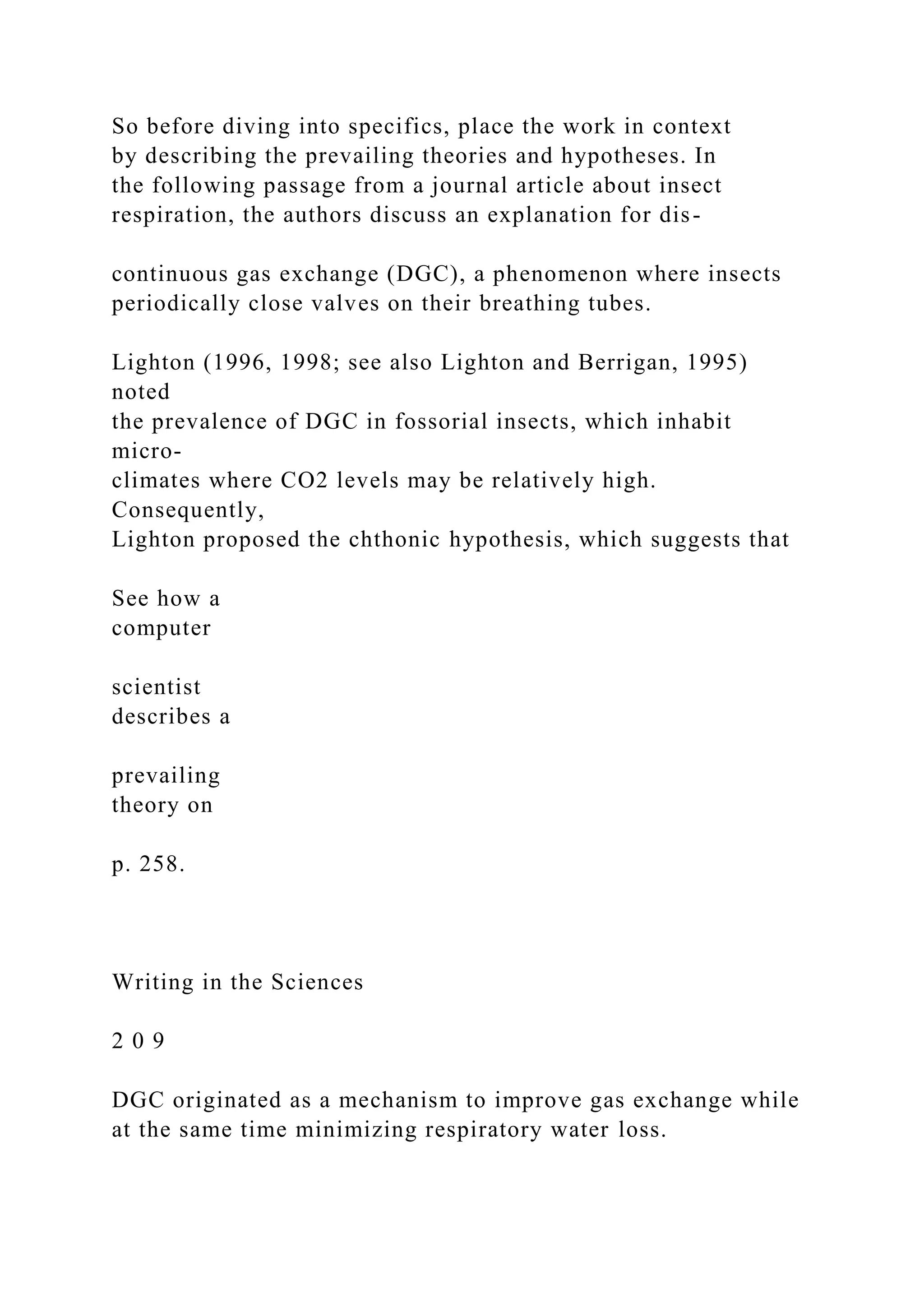 So before diving into specifics, place the work in context
by describing the prevailing theories and hypotheses. In
the following passage from a journal article about insect
respiration, the authors discuss an explanation for dis-
continuous gas exchange (DGC), a phenomenon where insects
periodically close valves on their breathing tubes.
Lighton (1996, 1998; see also Lighton and Berrigan, 1995)
noted
the prevalence of DGC in fossorial insects, which inhabit
micro-
climates where CO2 levels may be relatively high.
Consequently,
Lighton proposed the chthonic hypothesis, which suggests that
See how a
computer
scientist
describes a
prevailing
theory on
p. 258.
Writing in the Sciences
2 0 9
DGC originated as a mechanism to improve gas exchange while
at the same time minimizing respiratory water loss.
 