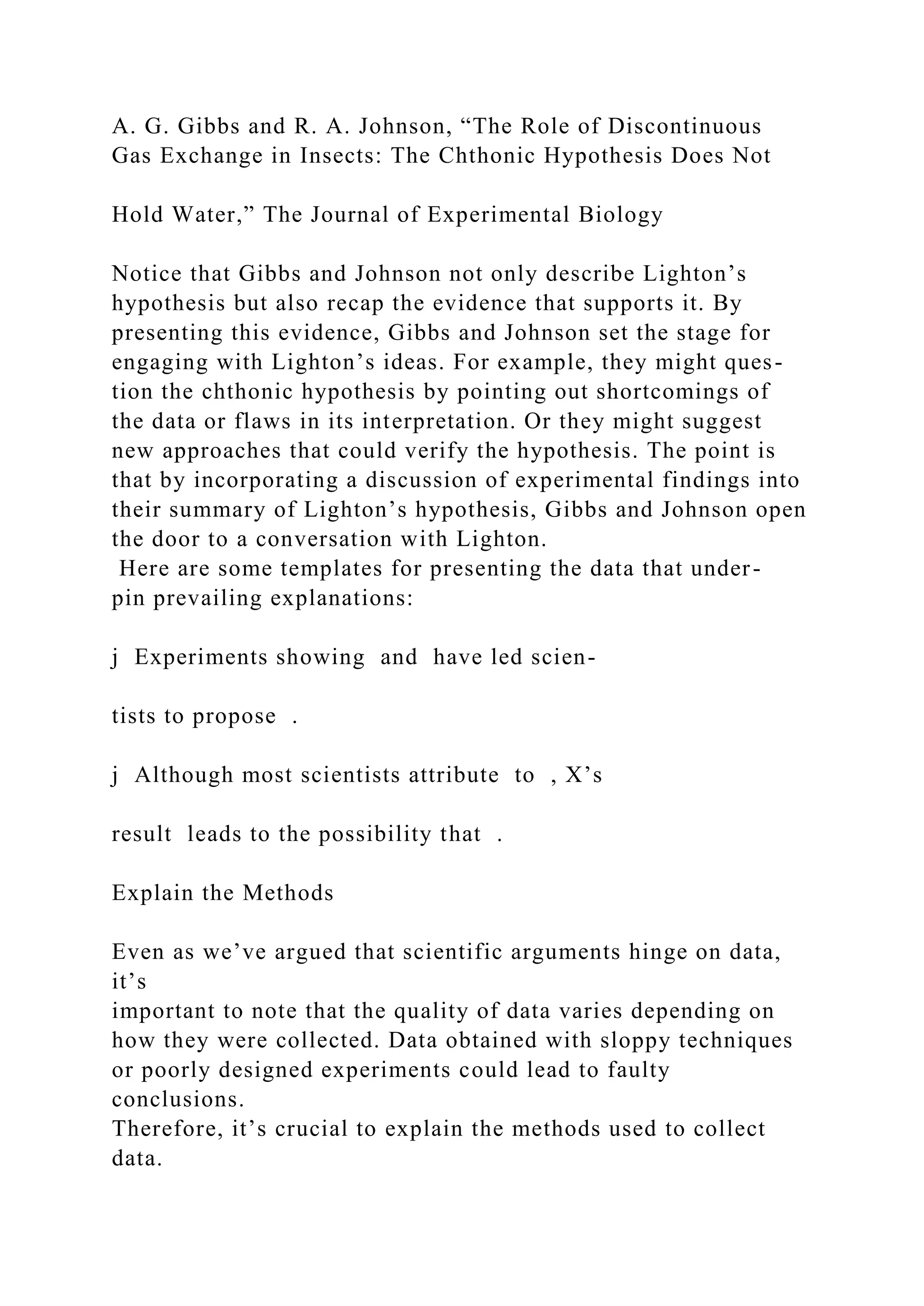 A. G. Gibbs and R. A. Johnson, “The Role of Discontinuous
Gas Exchange in Insects: The Chthonic Hypothesis Does Not
Hold Water,” The Journal of Experimental Biology
Notice that Gibbs and Johnson not only describe Lighton’s
hypothesis but also recap the evidence that supports it. By
presenting this evidence, Gibbs and Johnson set the stage for
engaging with Lighton’s ideas. For example, they might ques-
tion the chthonic hypothesis by pointing out shortcomings of
the data or flaws in its interpretation. Or they might suggest
new approaches that could verify the hypothesis. The point is
that by incorporating a discussion of experimental findings into
their summary of Lighton’s hypothesis, Gibbs and Johnson open
the door to a conversation with Lighton.
Here are some templates for presenting the data that under-
pin prevailing explanations:
j Experiments showing and have led scien-
tists to propose .
j Although most scientists attribute to , X’s
result leads to the possibility that .
Explain the Methods
Even as we’ve argued that scientific arguments hinge on data,
it’s
important to note that the quality of data varies depending on
how they were collected. Data obtained with sloppy techniques
or poorly designed experiments could lead to faulty
conclusions.
Therefore, it’s crucial to explain the methods used to collect
data.
 