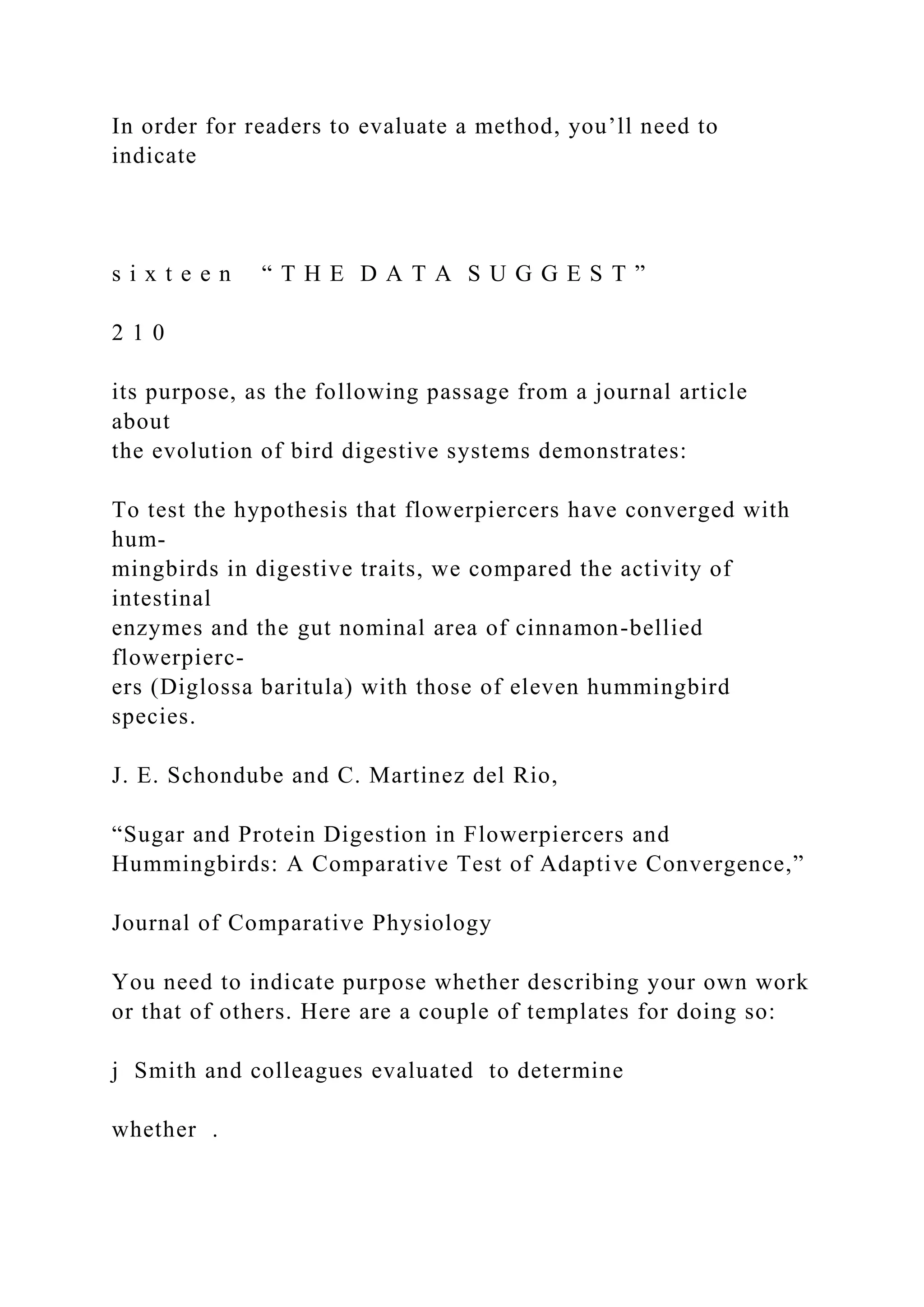 In order for readers to evaluate a method, you’ll need to
indicate
s i x t e e n “ T H E D A T A S U G G E S T ”
2 1 0
its purpose, as the following passage from a journal article
about
the evolution of bird digestive systems demonstrates:
To test the hypothesis that flowerpiercers have converged with
hum-
mingbirds in digestive traits, we compared the activity of
intestinal
enzymes and the gut nominal area of cinnamon-bellied
flowerpierc-
ers (Diglossa baritula) with those of eleven hummingbird
species.
J. E. Schondube and C. Martinez del Rio,
“Sugar and Protein Digestion in Flowerpiercers and
Hummingbirds: A Comparative Test of Adaptive Convergence,”
Journal of Comparative Physiology
You need to indicate purpose whether describing your own work
or that of others. Here are a couple of templates for doing so:
j Smith and colleagues evaluated to determine
whether .
 