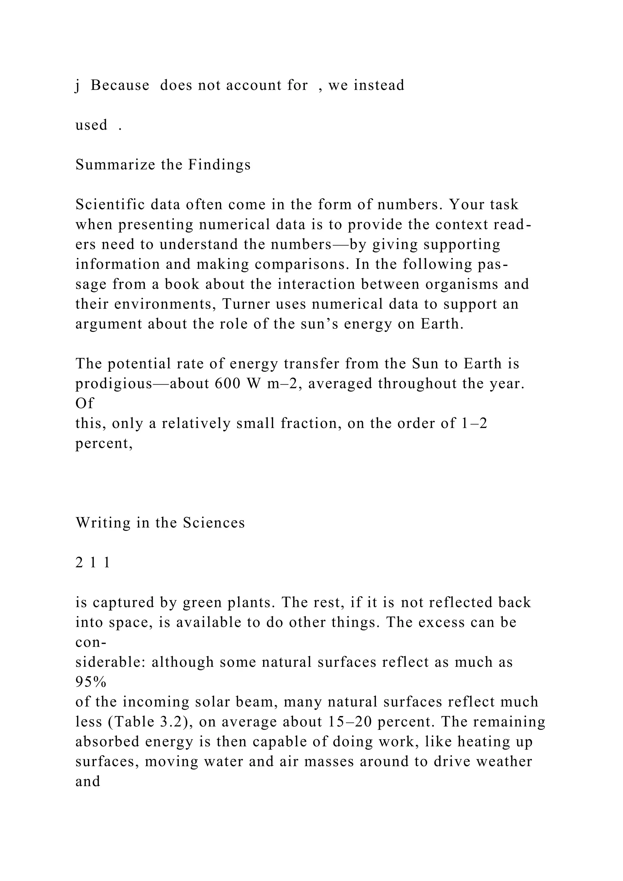j Because does not account for , we instead
used .
Summarize the Findings
Scientific data often come in the form of numbers. Your task
when presenting numerical data is to provide the context read-
ers need to understand the numbers—by giving supporting
information and making comparisons. In the following pas-
sage from a book about the interaction between organisms and
their environments, Turner uses numerical data to support an
argument about the role of the sun’s energy on Earth.
The potential rate of energy transfer from the Sun to Earth is
prodigious—about 600 W m–2, averaged throughout the year.
Of
this, only a relatively small fraction, on the order of 1–2
percent,
Writing in the Sciences
2 1 1
is captured by green plants. The rest, if it is not reflected back
into space, is available to do other things. The excess can be
con-
siderable: although some natural surfaces reflect as much as
95%
of the incoming solar beam, many natural surfaces reflect much
less (Table 3.2), on average about 15–20 percent. The remaining
absorbed energy is then capable of doing work, like heating up
surfaces, moving water and air masses around to drive weather
and
 