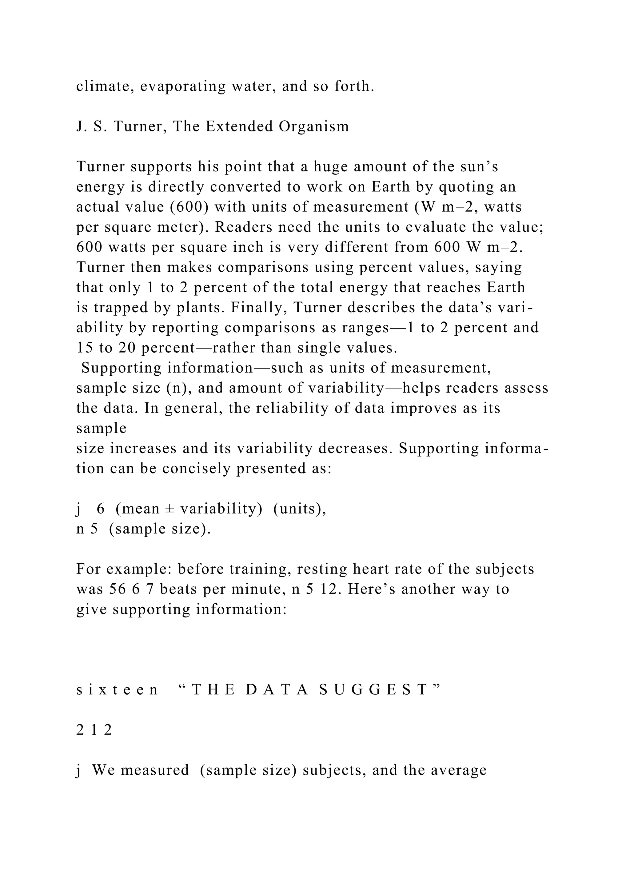 climate, evaporating water, and so forth.
J. S. Turner, The Extended Organism
Turner supports his point that a huge amount of the sun’s
energy is directly converted to work on Earth by quoting an
actual value (600) with units of measurement (W m–2, watts
per square meter). Readers need the units to evaluate the value;
600 watts per square inch is very different from 600 W m–2.
Turner then makes comparisons using percent values, saying
that only 1 to 2 percent of the total energy that reaches Earth
is trapped by plants. Finally, Turner describes the data’s vari-
ability by reporting comparisons as ranges—1 to 2 percent and
15 to 20 percent—rather than single values.
Supporting information—such as units of measurement,
sample size (n), and amount of variability—helps readers assess
the data. In general, the reliability of data improves as its
sample
size increases and its variability decreases. Supporting informa-
tion can be concisely presented as:
j 6 (mean ± variability) (units),
n 5 (sample size).
For example: before training, resting heart rate of the subjects
was 56 6 7 beats per minute, n 5 12. Here’s another way to
give supporting information:
s i x t e e n “ T H E D A T A S U G G E S T ”
2 1 2
j We measured (sample size) subjects, and the average
 
