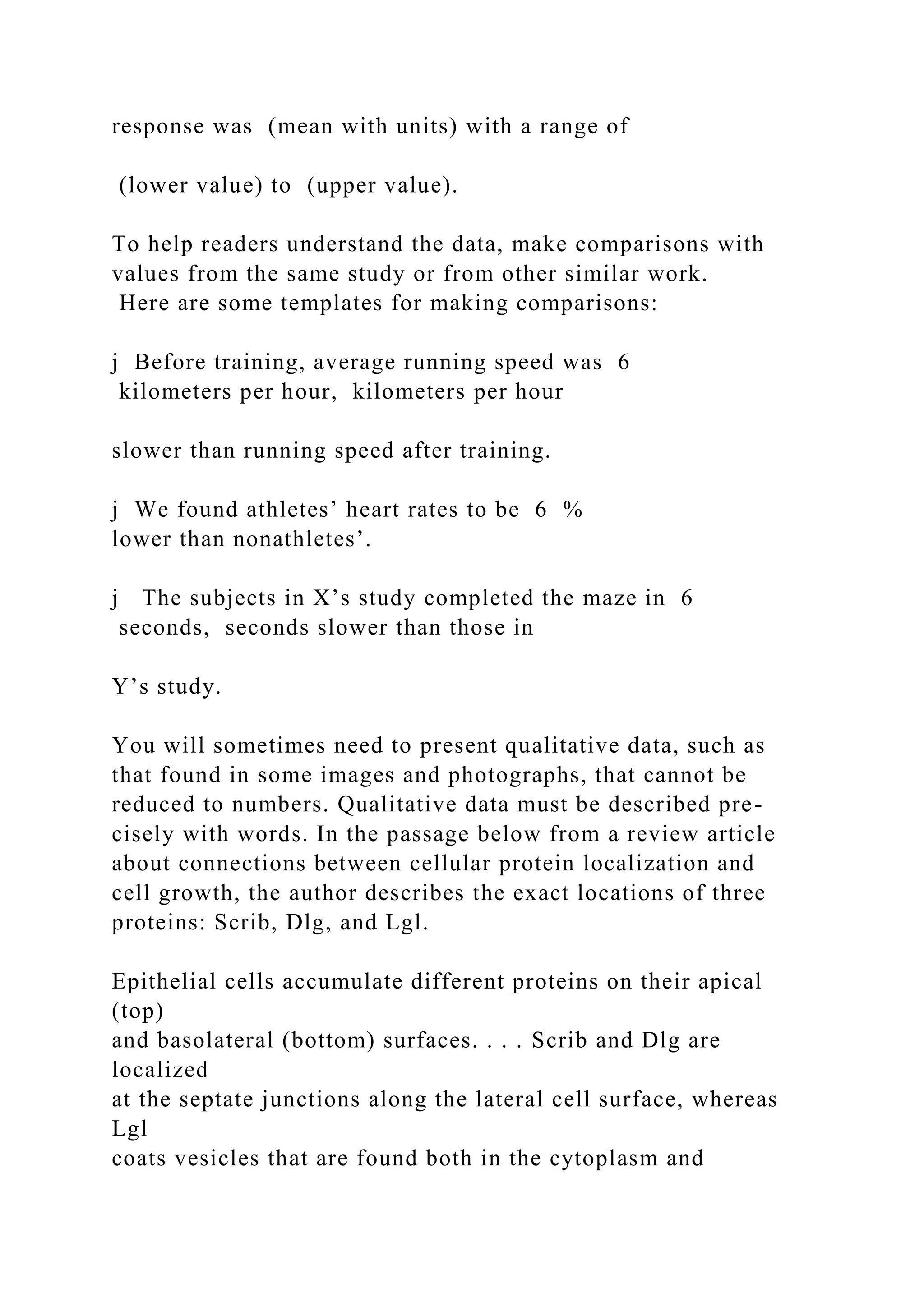 response was (mean with units) with a range of
(lower value) to (upper value).
To help readers understand the data, make comparisons with
values from the same study or from other similar work.
Here are some templates for making comparisons:
j Before training, average running speed was 6
kilometers per hour, kilometers per hour
slower than running speed after training.
j We found athletes’ heart rates to be 6 %
lower than nonathletes’.
j The subjects in X’s study completed the maze in 6
seconds, seconds slower than those in
Y’s study.
You will sometimes need to present qualitative data, such as
that found in some images and photographs, that cannot be
reduced to numbers. Qualitative data must be described pre-
cisely with words. In the passage below from a review article
about connections between cellular protein localization and
cell growth, the author describes the exact locations of three
proteins: Scrib, Dlg, and Lgl.
Epithelial cells accumulate different proteins on their apical
(top)
and basolateral (bottom) surfaces. . . . Scrib and Dlg are
localized
at the septate junctions along the lateral cell surface, whereas
Lgl
coats vesicles that are found both in the cytoplasm and
 