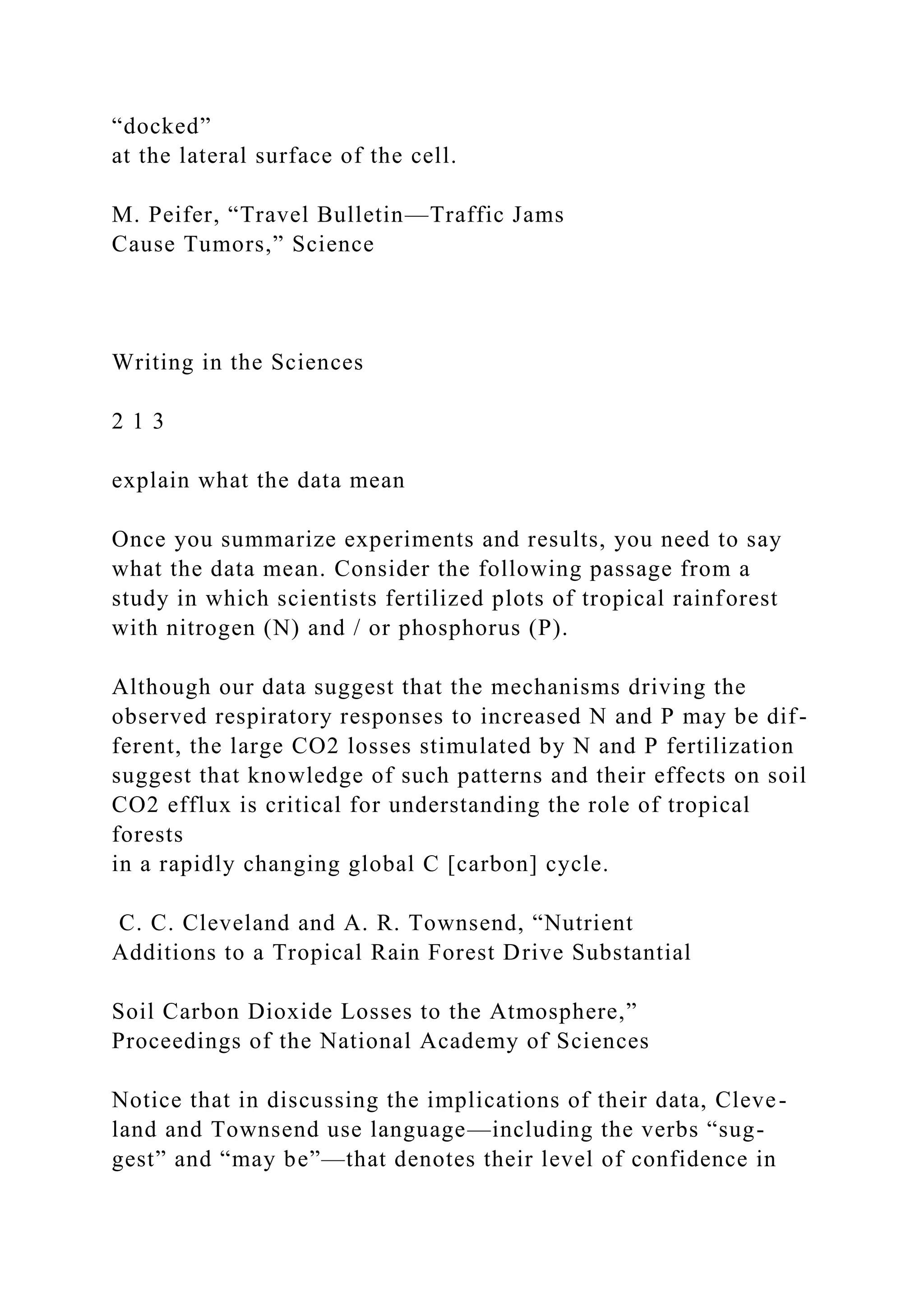 “docked”
at the lateral surface of the cell.
M. Peifer, “Travel Bulletin—Traffic Jams
Cause Tumors,” Science
Writing in the Sciences
2 1 3
explain what the data mean
Once you summarize experiments and results, you need to say
what the data mean. Consider the following passage from a
study in which scientists fertilized plots of tropical rainforest
with nitrogen (N) and / or phosphorus (P).
Although our data suggest that the mechanisms driving the
observed respiratory responses to increased N and P may be dif-
ferent, the large CO2 losses stimulated by N and P fertilization
suggest that knowledge of such patterns and their effects on soil
CO2 efflux is critical for understanding the role of tropical
forests
in a rapidly changing global C [carbon] cycle.
C. C. Cleveland and A. R. Townsend, “Nutrient
Additions to a Tropical Rain Forest Drive Substantial
Soil Carbon Dioxide Losses to the Atmosphere,”
Proceedings of the National Academy of Sciences
Notice that in discussing the implications of their data, Cleve-
land and Townsend use language—including the verbs “sug-
gest” and “may be”—that denotes their level of confidence in
 