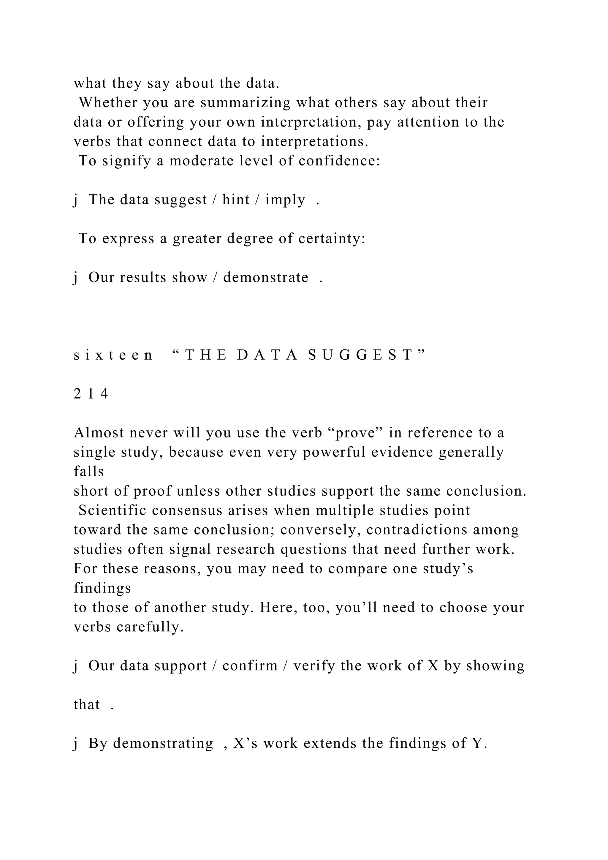 what they say about the data.
Whether you are summarizing what others say about their
data or offering your own interpretation, pay attention to the
verbs that connect data to interpretations.
To signify a moderate level of confidence:
j The data suggest / hint / imply .
To express a greater degree of certainty:
j Our results show / demonstrate .
s i x t e e n “ T H E D A T A S U G G E S T ”
2 1 4
Almost never will you use the verb “prove” in reference to a
single study, because even very powerful evidence generally
falls
short of proof unless other studies support the same conclusion.
Scientific consensus arises when multiple studies point
toward the same conclusion; conversely, contradictions among
studies often signal research questions that need further work.
For these reasons, you may need to compare one study’s
findings
to those of another study. Here, too, you’ll need to choose your
verbs carefully.
j Our data support / confirm / verify the work of X by showing
that .
j By demonstrating , X’s work extends the findings of Y.
 