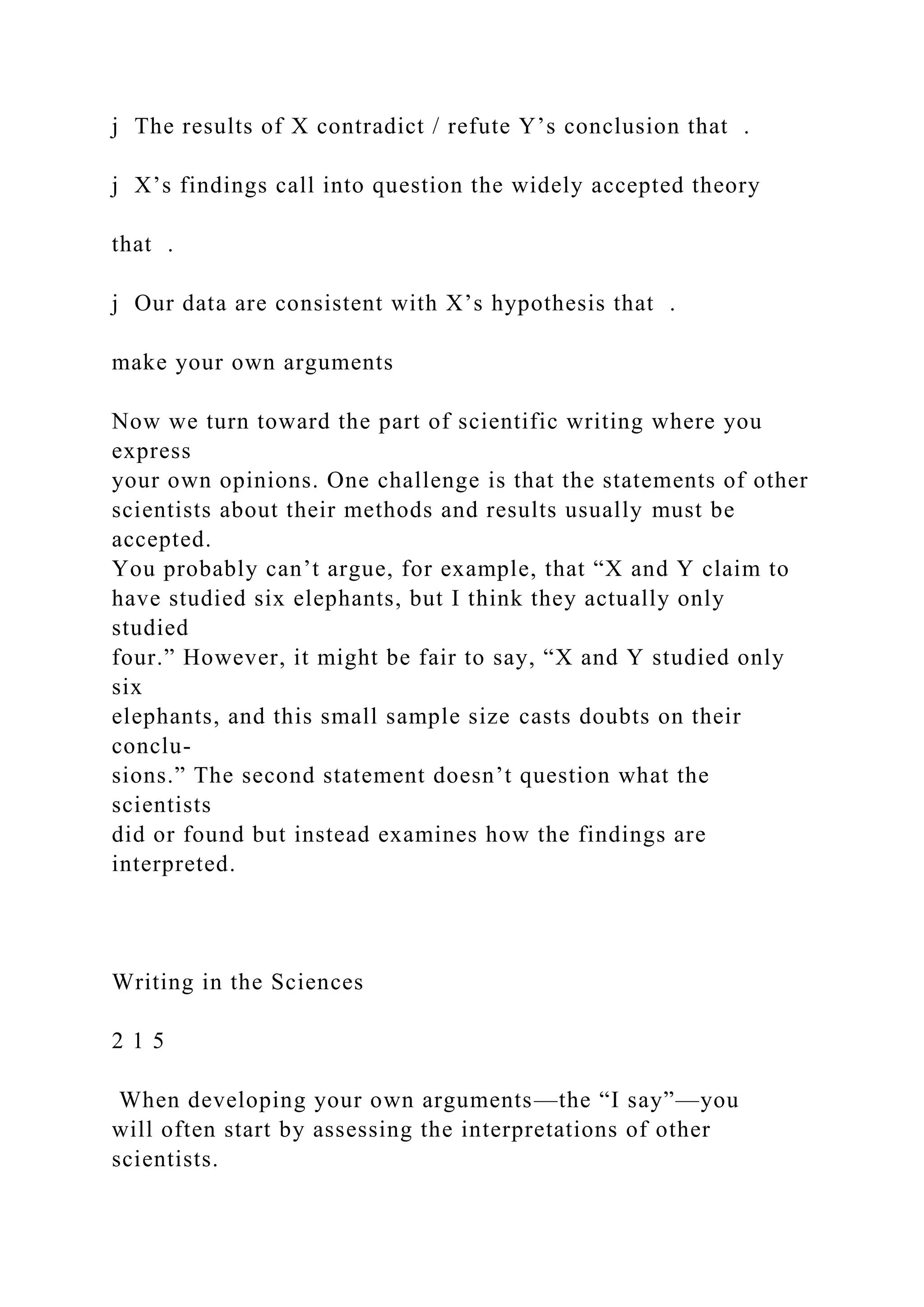 j The results of X contradict / refute Y’s conclusion that .
j X’s findings call into question the widely accepted theory
that .
j Our data are consistent with X’s hypothesis that .
make your own arguments
Now we turn toward the part of scientific writing where you
express
your own opinions. One challenge is that the statements of other
scientists about their methods and results usually must be
accepted.
You probably can’t argue, for example, that “X and Y claim to
have studied six elephants, but I think they actually only
studied
four.” However, it might be fair to say, “X and Y studied only
six
elephants, and this small sample size casts doubts on their
conclu-
sions.” The second statement doesn’t question what the
scientists
did or found but instead examines how the findings are
interpreted.
Writing in the Sciences
2 1 5
When developing your own arguments—the “I say”—you
will often start by assessing the interpretations of other
scientists.
 