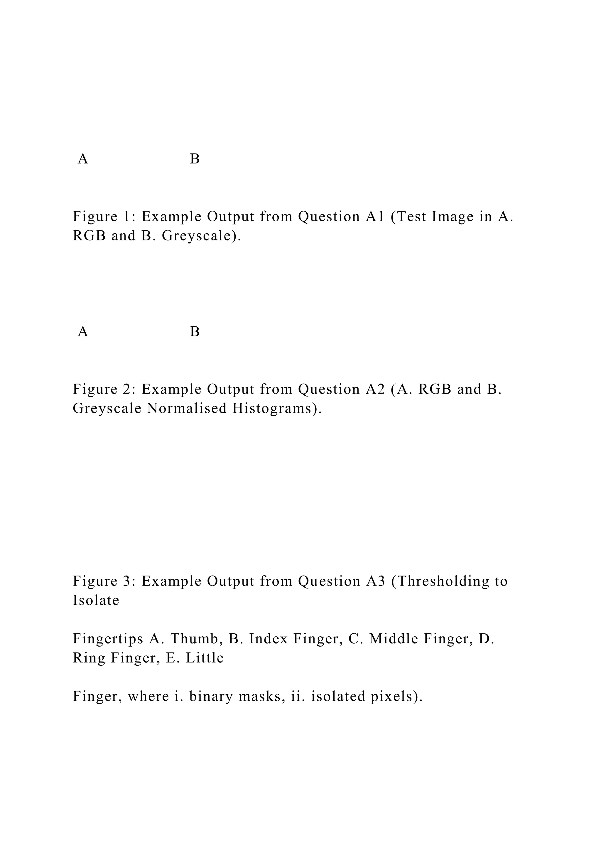 A B
Figure 1: Example Output from Question A1 (Test Image in A.
RGB and B. Greyscale).
A B
Figure 2: Example Output from Question A2 (A. RGB and B.
Greyscale Normalised Histograms).
Figure 3: Example Output from Question A3 (Thresholding to
Isolate
Fingertips A. Thumb, B. Index Finger, C. Middle Finger, D.
Ring Finger, E. Little
Finger, where i. binary masks, ii. isolated pixels).
 