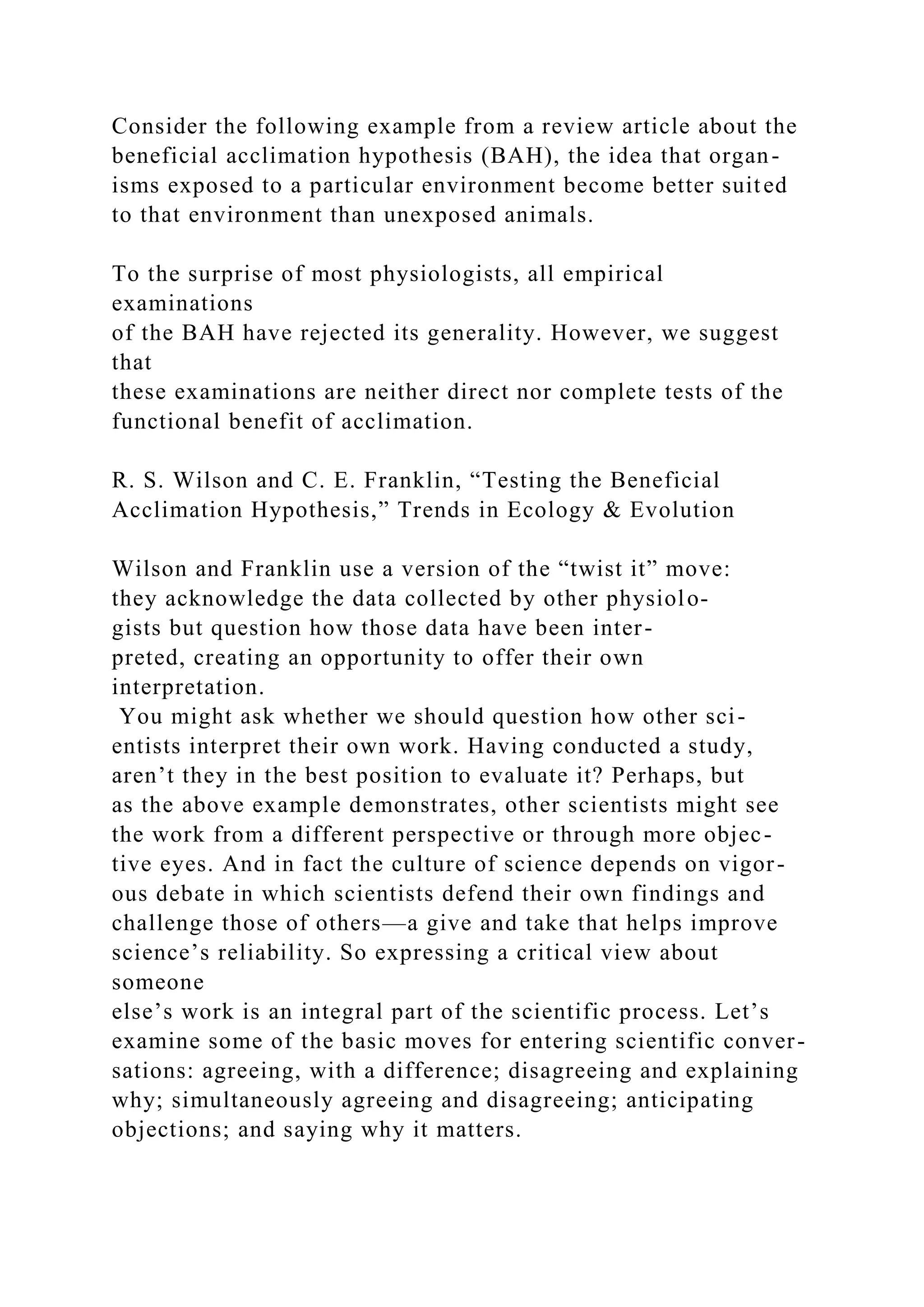 Consider the following example from a review article about the
beneficial acclimation hypothesis (BAH), the idea that organ-
isms exposed to a particular environment become better suited
to that environment than unexposed animals.
To the surprise of most physiologists, all empirical
examinations
of the BAH have rejected its generality. However, we suggest
that
these examinations are neither direct nor complete tests of the
functional benefit of acclimation.
R. S. Wilson and C. E. Franklin, “Testing the Beneficial
Acclimation Hypothesis,” Trends in Ecology & Evolution
Wilson and Franklin use a version of the “twist it” move:
they acknowledge the data collected by other physiolo-
gists but question how those data have been inter-
preted, creating an opportunity to offer their own
interpretation.
You might ask whether we should question how other sci-
entists interpret their own work. Having conducted a study,
aren’t they in the best position to evaluate it? Perhaps, but
as the above example demonstrates, other scientists might see
the work from a different perspective or through more objec-
tive eyes. And in fact the culture of science depends on vigor-
ous debate in which scientists defend their own findings and
challenge those of others—a give and take that helps improve
science’s reliability. So expressing a critical view about
someone
else’s work is an integral part of the scientific process. Let’s
examine some of the basic moves for entering scientific conver-
sations: agreeing, with a difference; disagreeing and explaining
why; simultaneously agreeing and disagreeing; anticipating
objections; and saying why it matters.
 