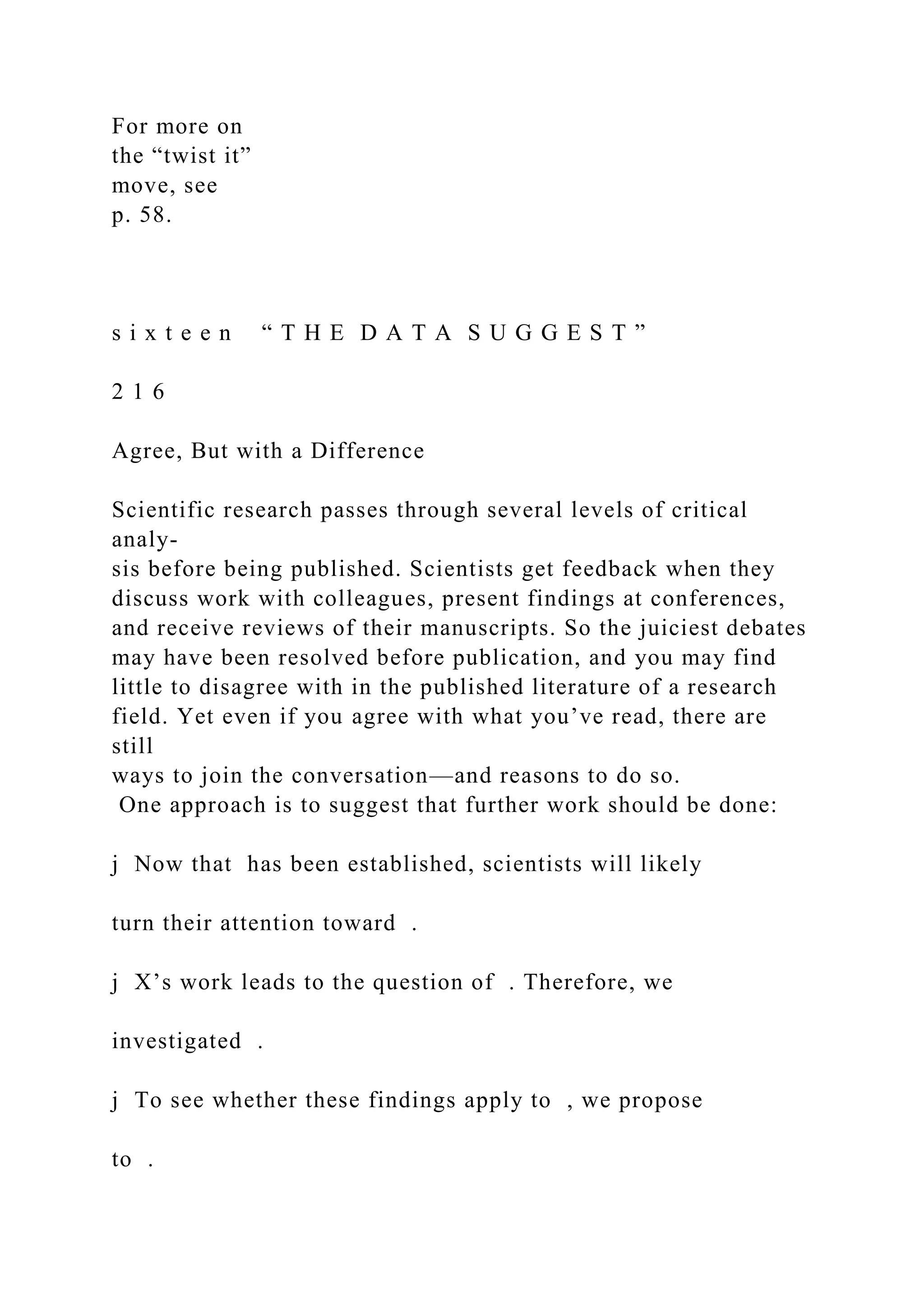 For more on
the “twist it”
move, see
p. 58.
s i x t e e n “ T H E D A T A S U G G E S T ”
2 1 6
Agree, But with a Difference
Scientific research passes through several levels of critical
analy-
sis before being published. Scientists get feedback when they
discuss work with colleagues, present findings at conferences,
and receive reviews of their manuscripts. So the juiciest debates
may have been resolved before publication, and you may find
little to disagree with in the published literature of a research
field. Yet even if you agree with what you’ve read, there are
still
ways to join the conversation—and reasons to do so.
One approach is to suggest that further work should be done:
j Now that has been established, scientists will likely
turn their attention toward .
j X’s work leads to the question of . Therefore, we
investigated .
j To see whether these findings apply to , we propose
to .
 