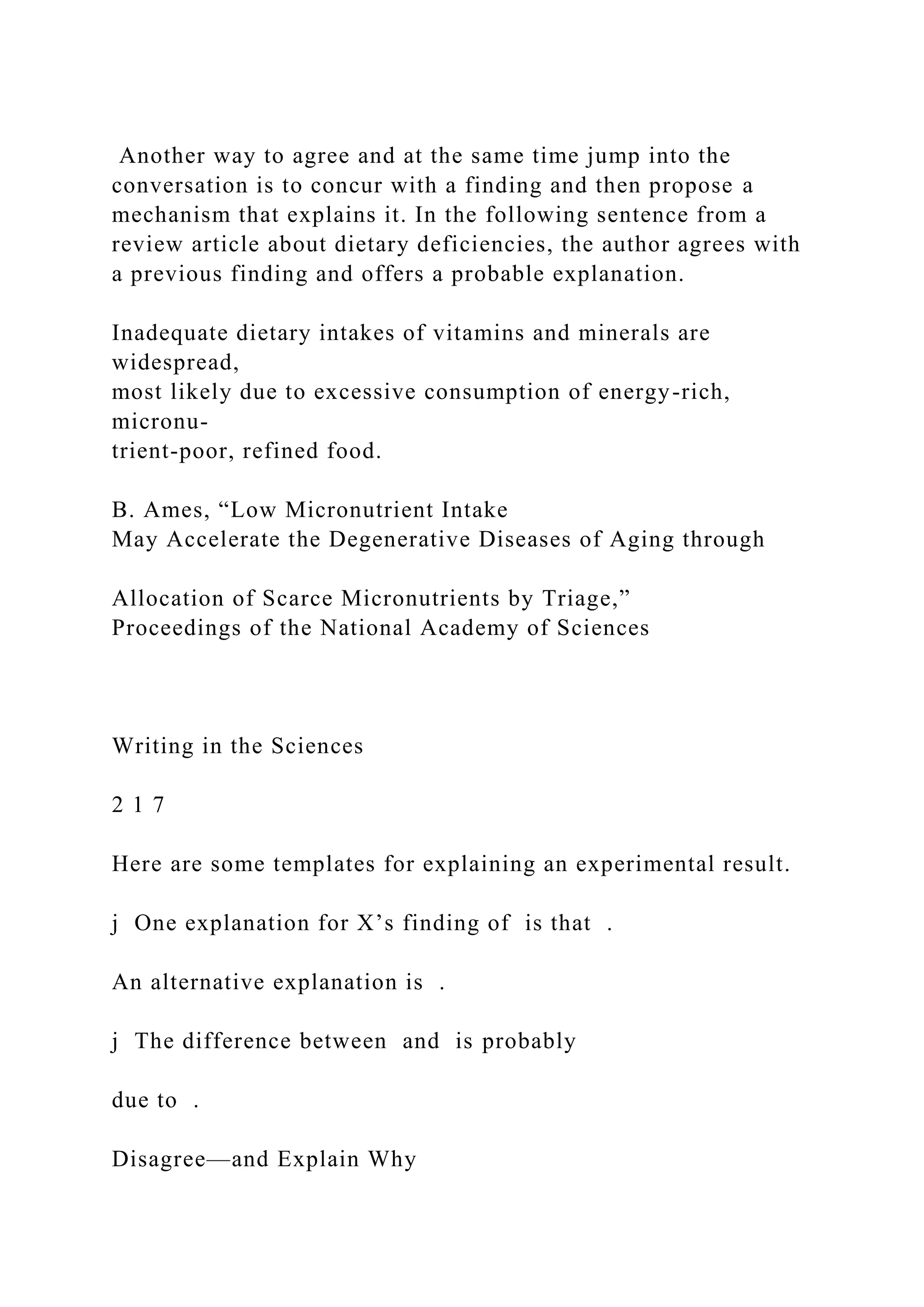 Another way to agree and at the same time jump into the
conversation is to concur with a finding and then propose a
mechanism that explains it. In the following sentence from a
review article about dietary deficiencies, the author agrees with
a previous finding and offers a probable explanation.
Inadequate dietary intakes of vitamins and minerals are
widespread,
most likely due to excessive consumption of energy-rich,
micronu-
trient-poor, refined food.
B. Ames, “Low Micronutrient Intake
May Accelerate the Degenerative Diseases of Aging through
Allocation of Scarce Micronutrients by Triage,”
Proceedings of the National Academy of Sciences
Writing in the Sciences
2 1 7
Here are some templates for explaining an experimental result.
j One explanation for X’s finding of is that .
An alternative explanation is .
j The difference between and is probably
due to .
Disagree—and Explain Why
 