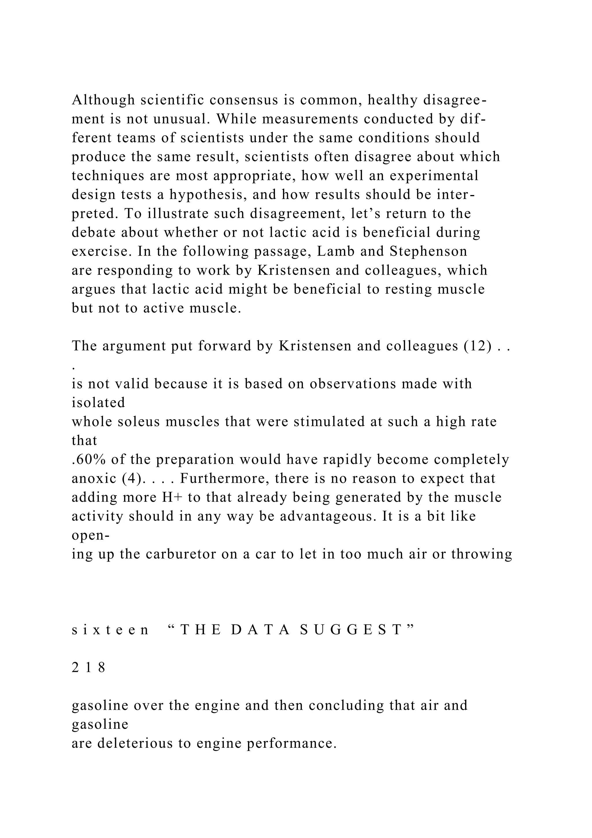 Although scientific consensus is common, healthy disagree-
ment is not unusual. While measurements conducted by dif-
ferent teams of scientists under the same conditions should
produce the same result, scientists often disagree about which
techniques are most appropriate, how well an experimental
design tests a hypothesis, and how results should be inter-
preted. To illustrate such disagreement, let’s return to the
debate about whether or not lactic acid is beneficial during
exercise. In the following passage, Lamb and Stephenson
are responding to work by Kristensen and colleagues, which
argues that lactic acid might be beneficial to resting muscle
but not to active muscle.
The argument put forward by Kristensen and colleagues (12) . .
.
is not valid because it is based on observations made with
isolated
whole soleus muscles that were stimulated at such a high rate
that
.60% of the preparation would have rapidly become completely
anoxic (4). . . . Furthermore, there is no reason to expect that
adding more H+ to that already being generated by the muscle
activity should in any way be advantageous. It is a bit like
open-
ing up the carburetor on a car to let in too much air or throwing
s i x t e e n “ T H E D A T A S U G G E S T ”
2 1 8
gasoline over the engine and then concluding that air and
gasoline
are deleterious to engine performance.
 