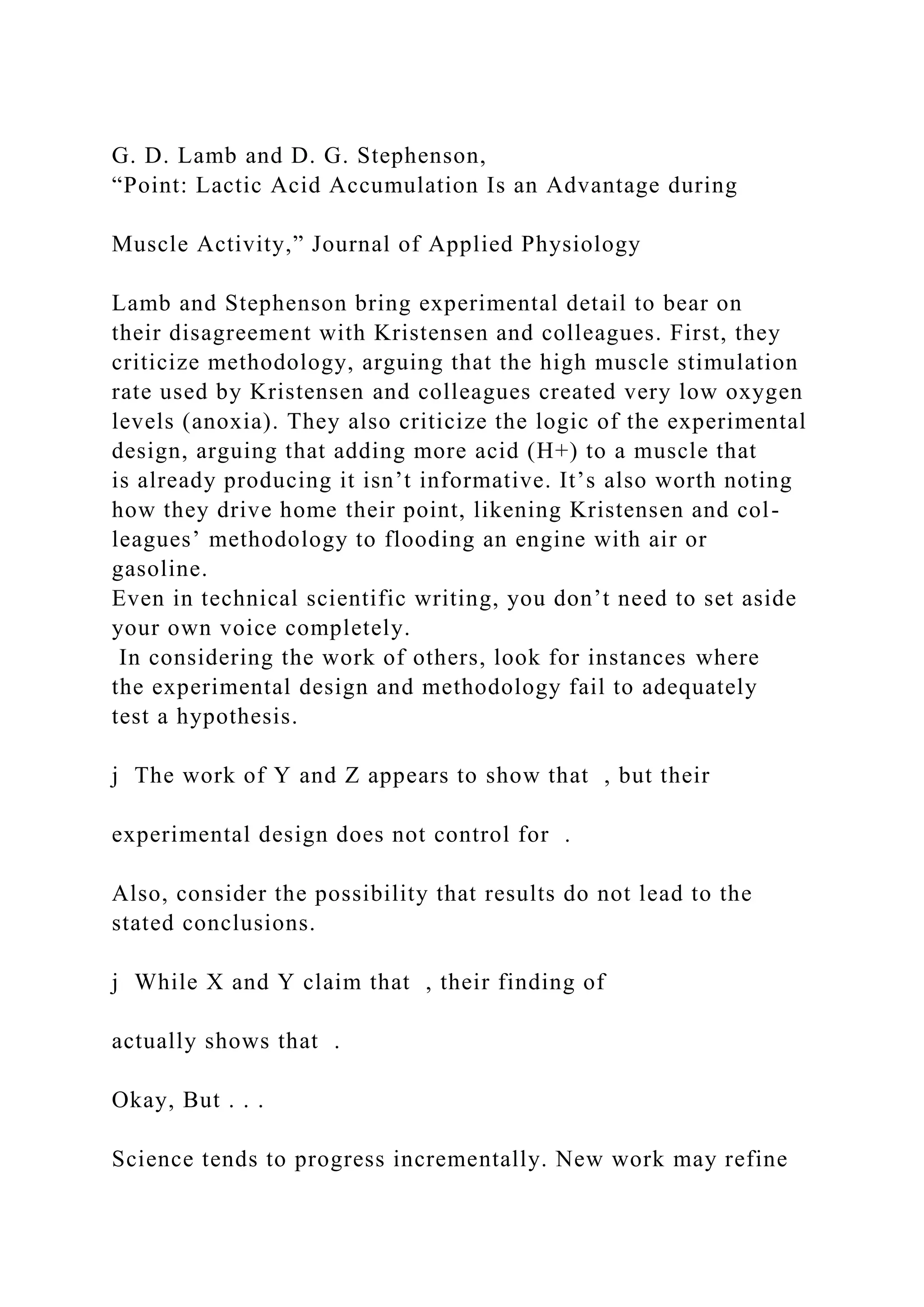G. D. Lamb and D. G. Stephenson,
“Point: Lactic Acid Accumulation Is an Advantage during
Muscle Activity,” Journal of Applied Physiology
Lamb and Stephenson bring experimental detail to bear on
their disagreement with Kristensen and colleagues. First, they
criticize methodology, arguing that the high muscle stimulation
rate used by Kristensen and colleagues created very low oxygen
levels (anoxia). They also criticize the logic of the experimental
design, arguing that adding more acid (H+) to a muscle that
is already producing it isn’t informative. It’s also worth noting
how they drive home their point, likening Kristensen and col-
leagues’ methodology to flooding an engine with air or
gasoline.
Even in technical scientific writing, you don’t need to set aside
your own voice completely.
In considering the work of others, look for instances where
the experimental design and methodology fail to adequately
test a hypothesis.
j The work of Y and Z appears to show that , but their
experimental design does not control for .
Also, consider the possibility that results do not lead to the
stated conclusions.
j While X and Y claim that , their finding of
actually shows that .
Okay, But . . .
Science tends to progress incrementally. New work may refine
 