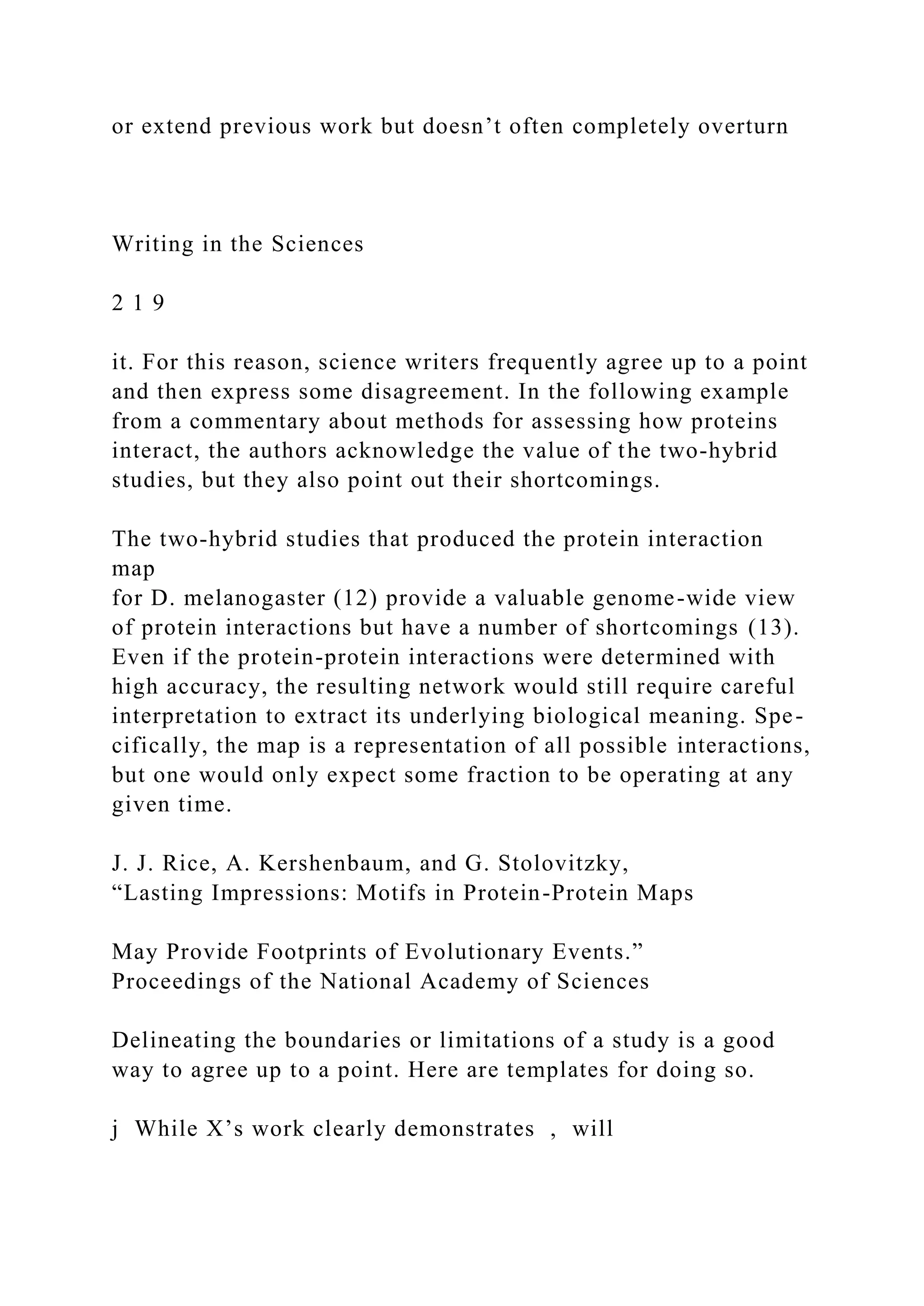 or extend previous work but doesn’t often completely overturn
Writing in the Sciences
2 1 9
it. For this reason, science writers frequently agree up to a point
and then express some disagreement. In the following example
from a commentary about methods for assessing how proteins
interact, the authors acknowledge the value of the two-hybrid
studies, but they also point out their shortcomings.
The two-hybrid studies that produced the protein interaction
map
for D. melanogaster (12) provide a valuable genome-wide view
of protein interactions but have a number of shortcomings (13).
Even if the protein-protein interactions were determined with
high accuracy, the resulting network would still require careful
interpretation to extract its underlying biological meaning. Spe-
cifically, the map is a representation of all possible interactions,
but one would only expect some fraction to be operating at any
given time.
J. J. Rice, A. Kershenbaum, and G. Stolovitzky,
“Lasting Impressions: Motifs in Protein-Protein Maps
May Provide Footprints of Evolutionary Events.”
Proceedings of the National Academy of Sciences
Delineating the boundaries or limitations of a study is a good
way to agree up to a point. Here are templates for doing so.
j While X’s work clearly demonstrates , will
 