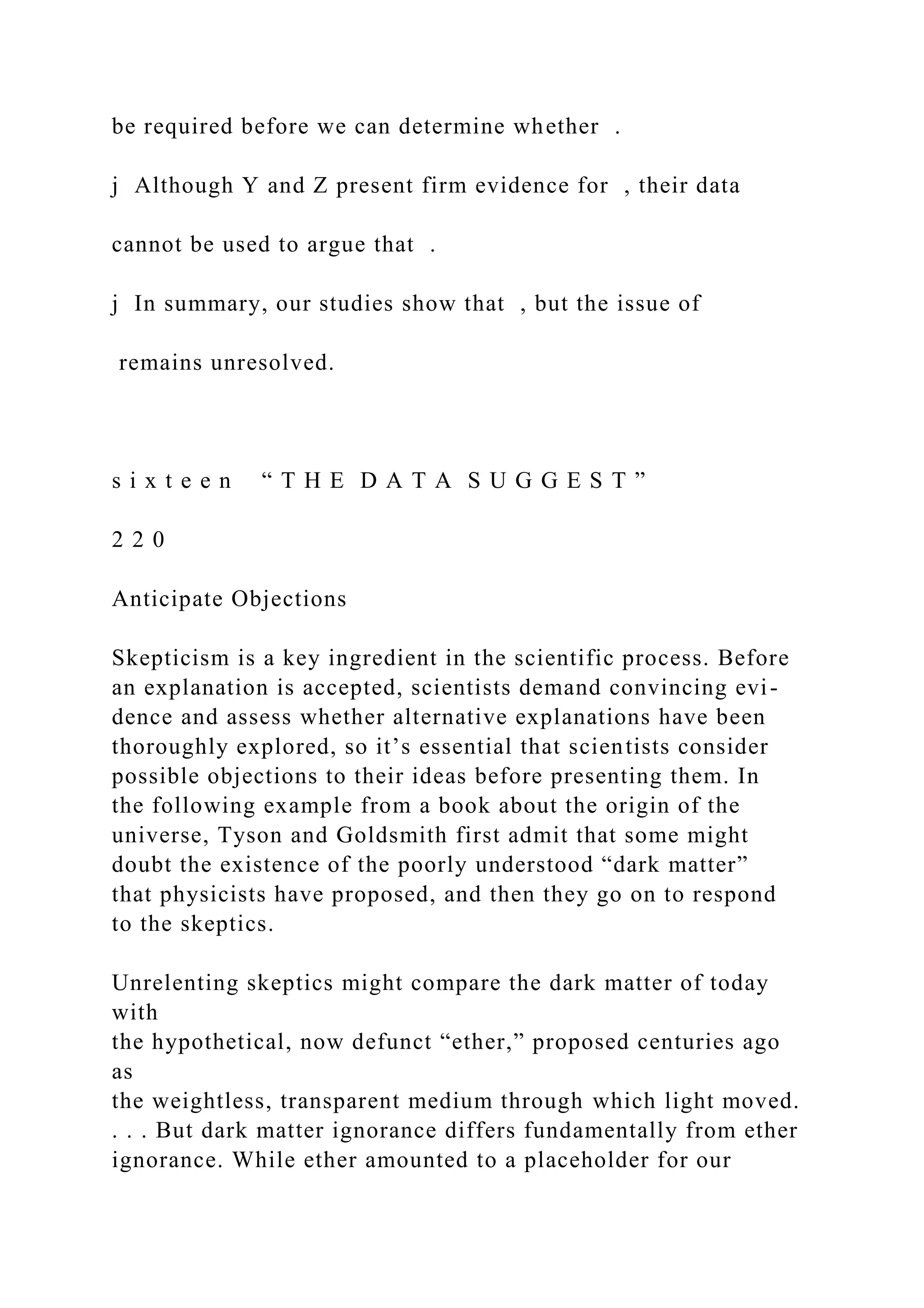 be required before we can determine whether .
j Although Y and Z present firm evidence for , their data
cannot be used to argue that .
j In summary, our studies show that , but the issue of
remains unresolved.
s i x t e e n “ T H E D A T A S U G G E S T ”
2 2 0
Anticipate Objections
Skepticism is a key ingredient in the scientific process. Before
an explanation is accepted, scientists demand convincing evi-
dence and assess whether alternative explanations have been
thoroughly explored, so it’s essential that scientists consider
possible objections to their ideas before presenting them. In
the following example from a book about the origin of the
universe, Tyson and Goldsmith first admit that some might
doubt the existence of the poorly understood “dark matter”
that physicists have proposed, and then they go on to respond
to the skeptics.
Unrelenting skeptics might compare the dark matter of today
with
the hypothetical, now defunct “ether,” proposed centuries ago
as
the weightless, transparent medium through which light moved.
. . . But dark matter ignorance differs fundamentally from ether
ignorance. While ether amounted to a placeholder for our
 