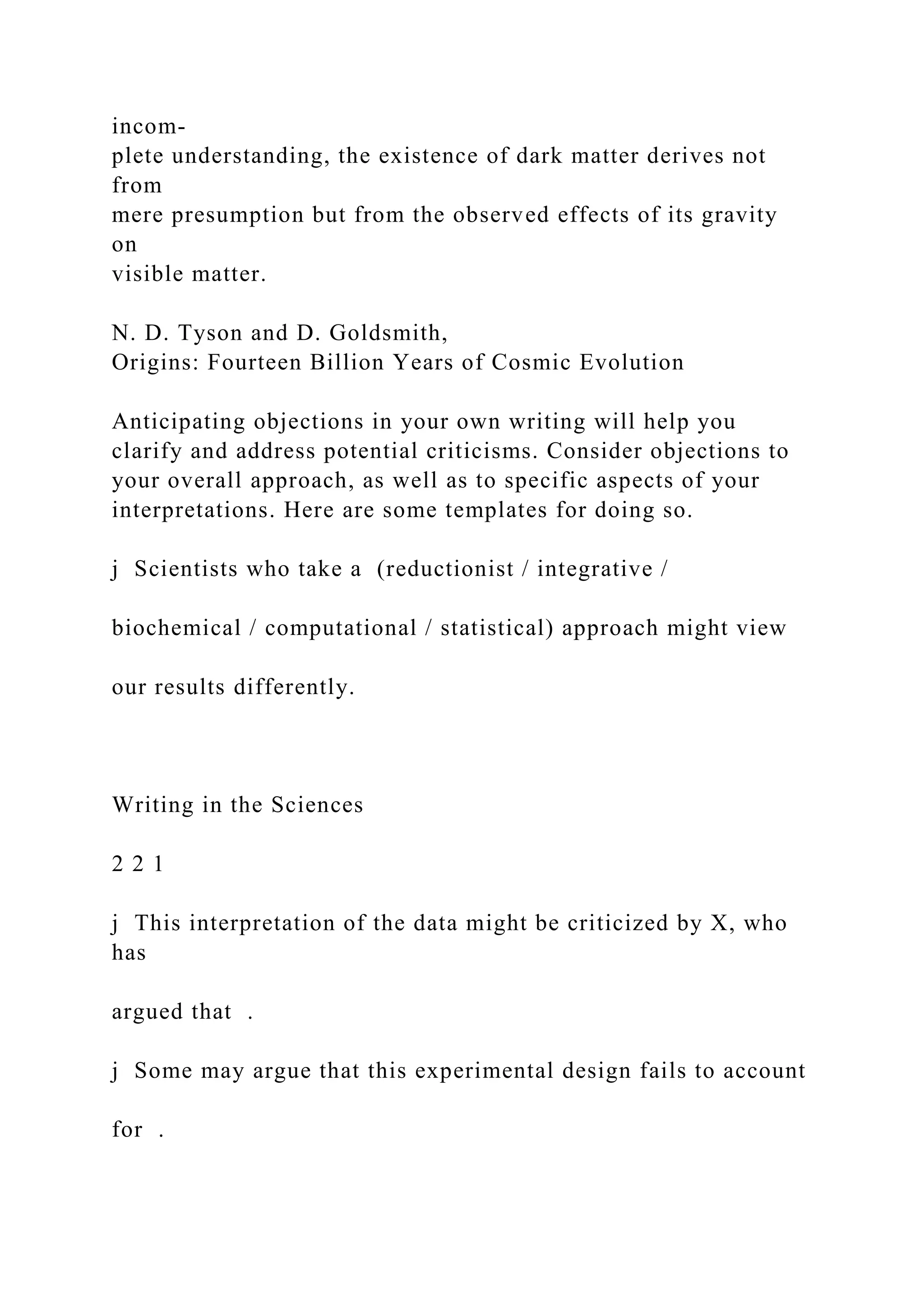 incom-
plete understanding, the existence of dark matter derives not
from
mere presumption but from the observed effects of its gravity
on
visible matter.
N. D. Tyson and D. Goldsmith,
Origins: Fourteen Billion Years of Cosmic Evolution
Anticipating objections in your own writing will help you
clarify and address potential criticisms. Consider objections to
your overall approach, as well as to specific aspects of your
interpretations. Here are some templates for doing so.
j Scientists who take a (reductionist / integrative /
biochemical / computational / statistical) approach might view
our results differently.
Writing in the Sciences
2 2 1
j This interpretation of the data might be criticized by X, who
has
argued that .
j Some may argue that this experimental design fails to account
for .
 