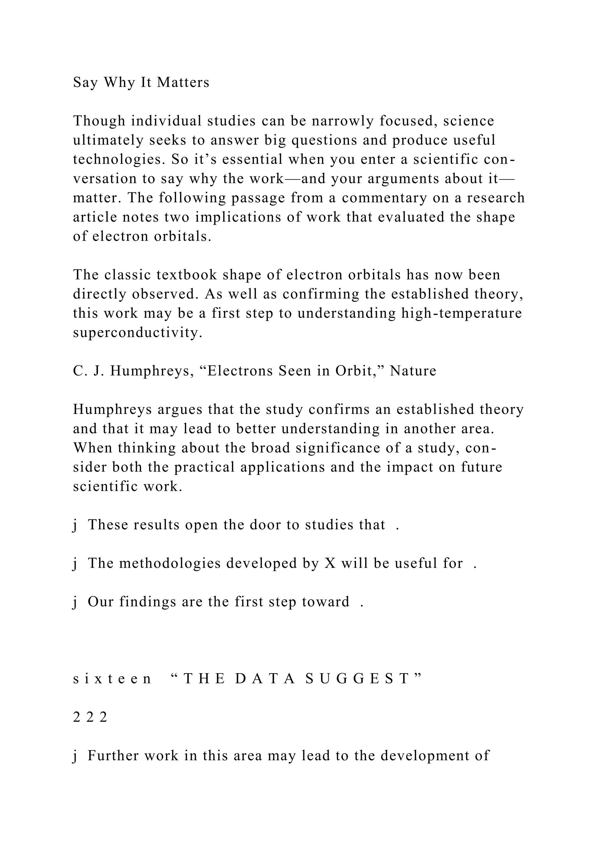 Say Why It Matters
Though individual studies can be narrowly focused, science
ultimately seeks to answer big questions and produce useful
technologies. So it’s essential when you enter a scientific con-
versation to say why the work—and your arguments about it—
matter. The following passage from a commentary on a research
article notes two implications of work that evaluated the shape
of electron orbitals.
The classic textbook shape of electron orbitals has now been
directly observed. As well as confirming the established theory,
this work may be a first step to understanding high-temperature
superconductivity.
C. J. Humphreys, “Electrons Seen in Orbit,” Nature
Humphreys argues that the study confirms an established theory
and that it may lead to better understanding in another area.
When thinking about the broad significance of a study, con-
sider both the practical applications and the impact on future
scientific work.
j These results open the door to studies that .
j The methodologies developed by X will be useful for .
j Our findings are the first step toward .
s i x t e e n “ T H E D A T A S U G G E S T ”
2 2 2
j Further work in this area may lead to the development of
 