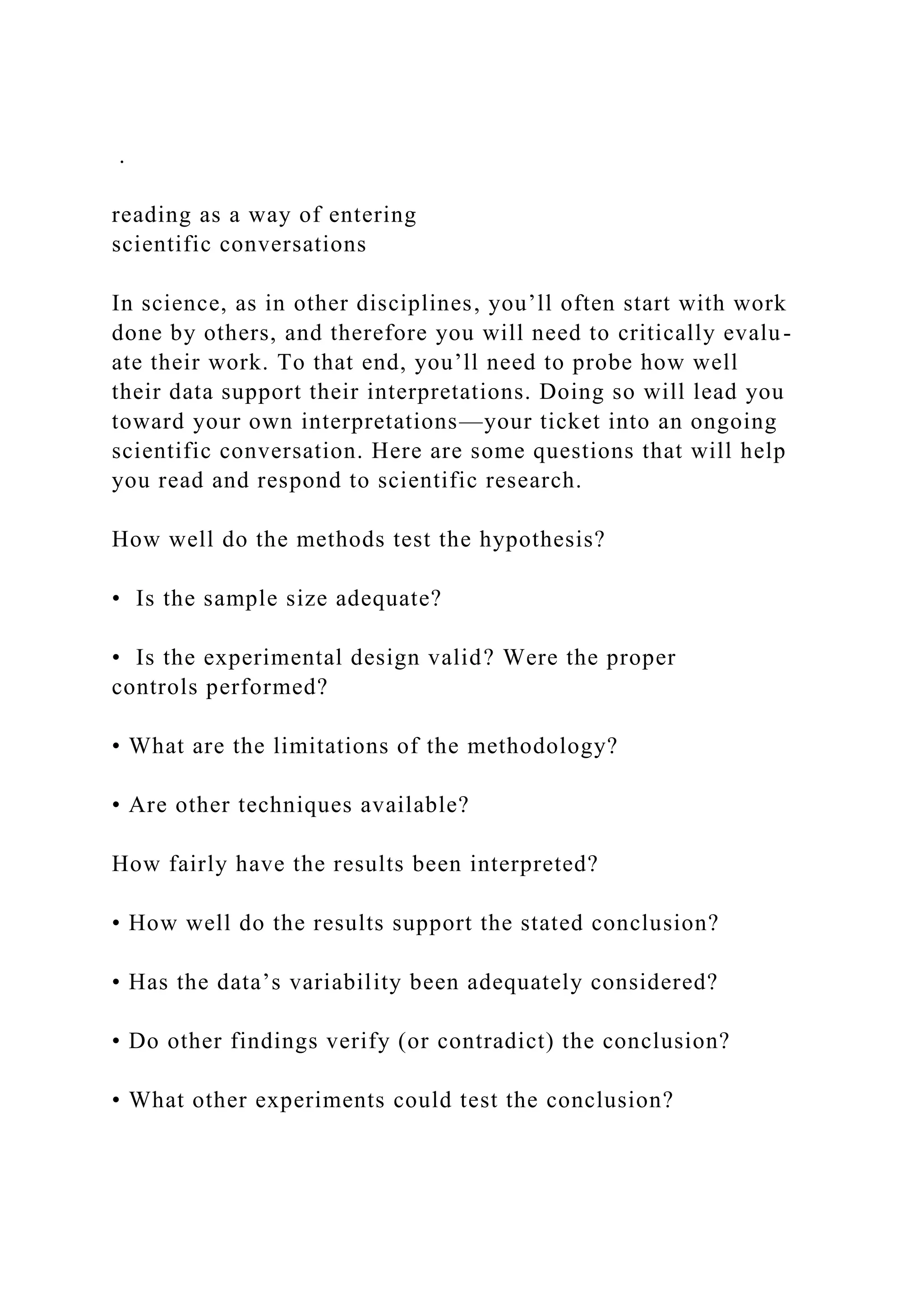 .
reading as a way of entering
scientific conversations
In science, as in other disciplines, you’ll often start with work
done by others, and therefore you will need to critically evalu-
ate their work. To that end, you’ll need to probe how well
their data support their interpretations. Doing so will lead you
toward your own interpretations—your ticket into an ongoing
scientific conversation. Here are some questions that will help
you read and respond to scientific research.
How well do the methods test the hypothesis?
• Is the sample size adequate?
• Is the experimental design valid? Were the proper
controls performed?
• What are the limitations of the methodology?
• Are other techniques available?
How fairly have the results been interpreted?
• How well do the results support the stated conclusion?
• Has the data’s variability been adequately considered?
• Do other findings verify (or contradict) the conclusion?
• What other experiments could test the conclusion?
 