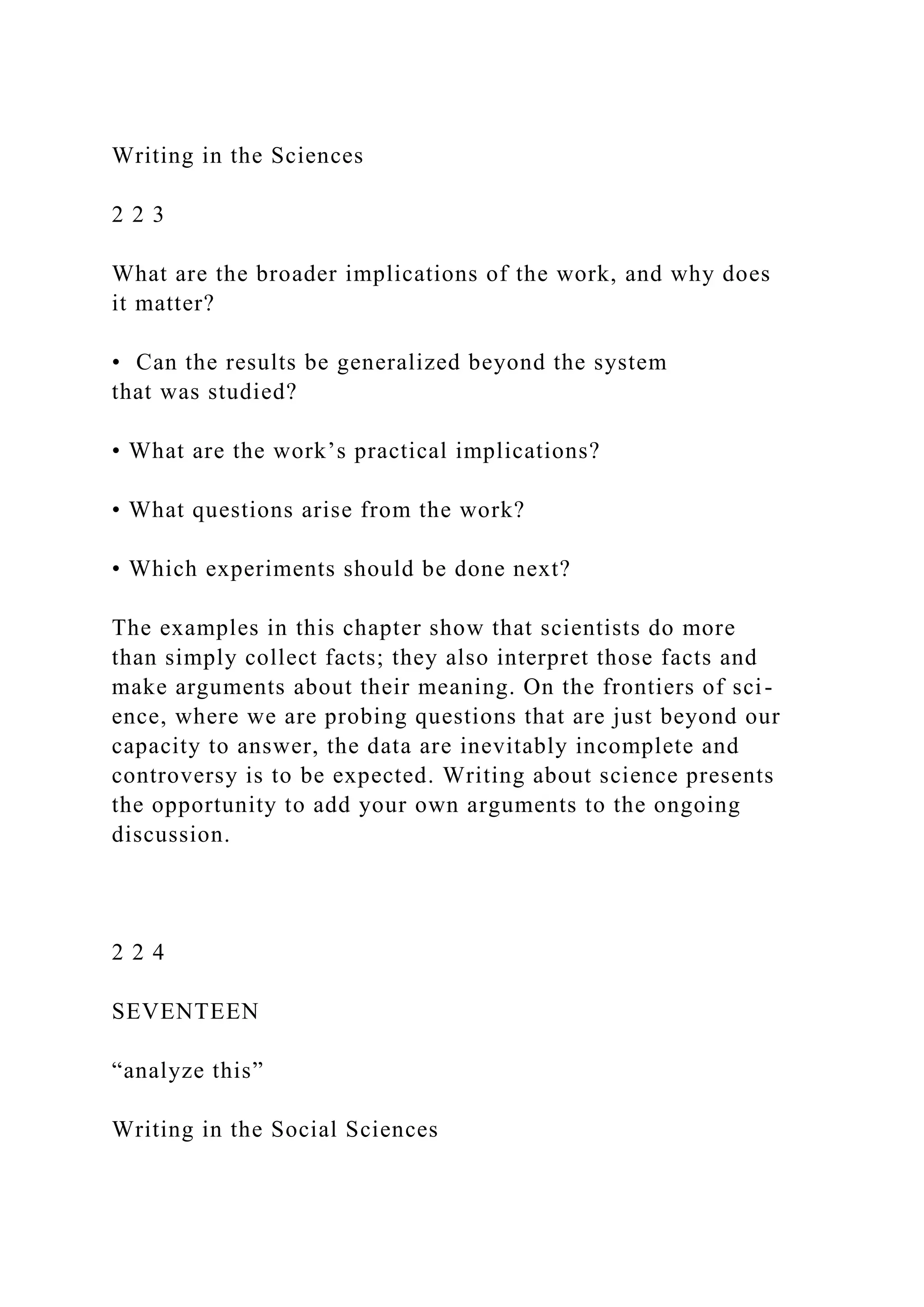 Writing in the Sciences
2 2 3
What are the broader implications of the work, and why does
it matter?
• Can the results be generalized beyond the system
that was studied?
• What are the work’s practical implications?
• What questions arise from the work?
• Which experiments should be done next?
The examples in this chapter show that scientists do more
than simply collect facts; they also interpret those facts and
make arguments about their meaning. On the frontiers of sci-
ence, where we are probing questions that are just beyond our
capacity to answer, the data are inevitably incomplete and
controversy is to be expected. Writing about science presents
the opportunity to add your own arguments to the ongoing
discussion.
2 2 4
SEVENTEEN
“analyze this”
Writing in the Social Sciences
 