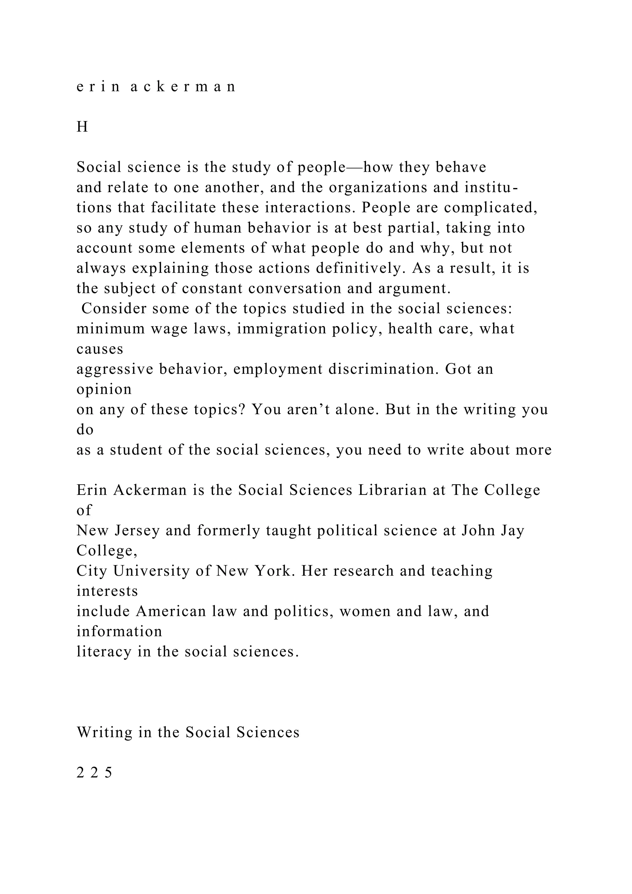 e r i n a c k e r m a n
H
Social science is the study of people—how they behave
and relate to one another, and the organizations and institu-
tions that facilitate these interactions. People are complicated,
so any study of human behavior is at best partial, taking into
account some elements of what people do and why, but not
always explaining those actions definitively. As a result, it is
the subject of constant conversation and argument.
Consider some of the topics studied in the social sciences:
minimum wage laws, immigration policy, health care, what
causes
aggressive behavior, employment discrimination. Got an
opinion
on any of these topics? You aren’t alone. But in the writing you
do
as a student of the social sciences, you need to write about more
Erin Ackerman is the Social Sciences Librarian at The College
of
New Jersey and formerly taught political science at John Jay
College,
City University of New York. Her research and teaching
interests
include American law and politics, women and law, and
information
literacy in the social sciences.
Writing in the Social Sciences
2 2 5
 