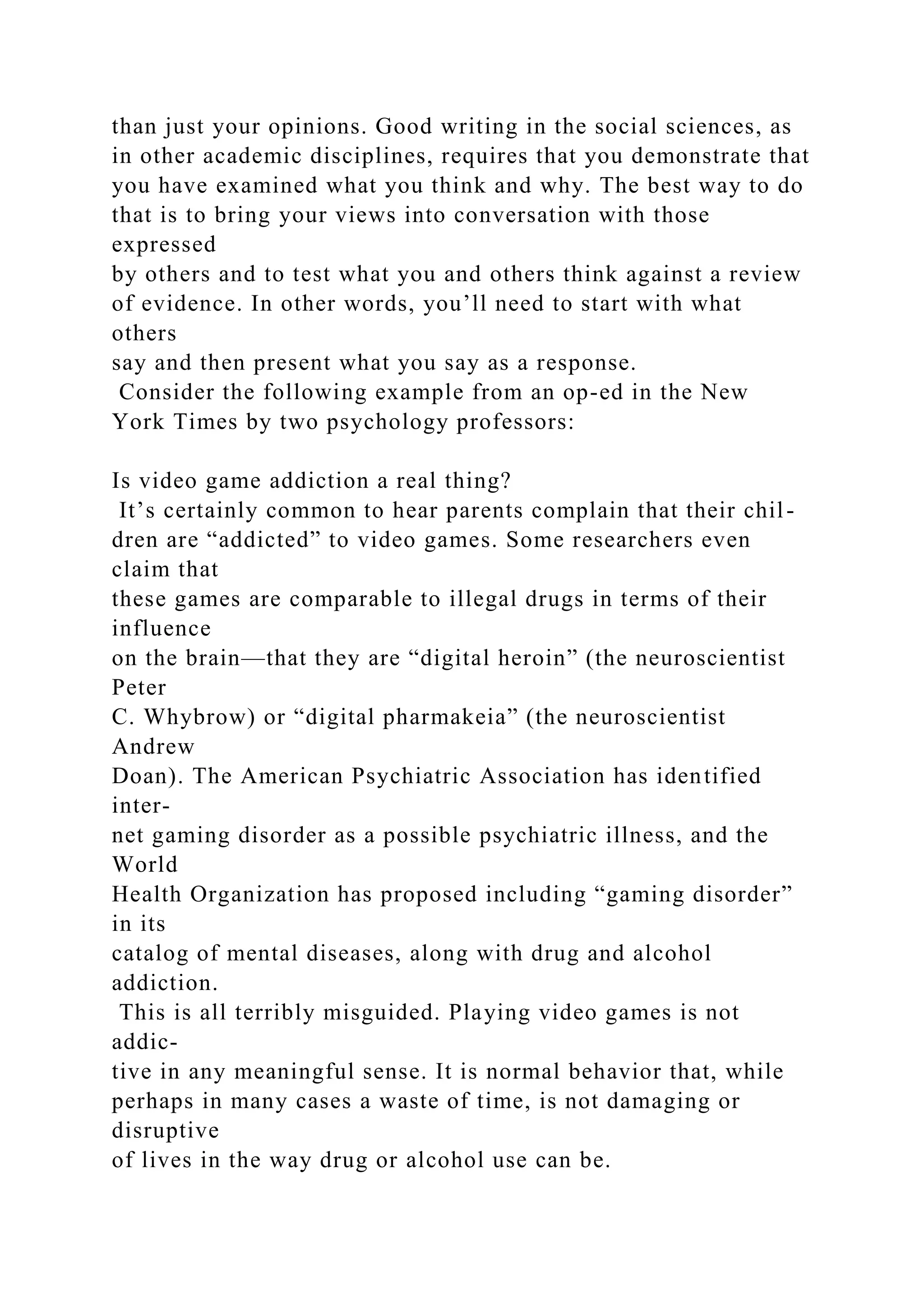 than just your opinions. Good writing in the social sciences, as
in other academic disciplines, requires that you demonstrate that
you have examined what you think and why. The best way to do
that is to bring your views into conversation with those
expressed
by others and to test what you and others think against a review
of evidence. In other words, you’ll need to start with what
others
say and then present what you say as a response.
Consider the following example from an op-ed in the New
York Times by two psychology professors:
Is video game addiction a real thing?
It’s certainly common to hear parents complain that their chil-
dren are “addicted” to video games. Some researchers even
claim that
these games are comparable to illegal drugs in terms of their
influence
on the brain—that they are “digital heroin” (the neuroscientist
Peter
C. Whybrow) or “digital pharmakeia” (the neuroscientist
Andrew
Doan). The American Psychiatric Association has identified
inter-
net gaming disorder as a possible psychiatric illness, and the
World
Health Organization has proposed including “gaming disorder”
in its
catalog of mental diseases, along with drug and alcohol
addiction.
This is all terribly misguided. Playing video games is not
addic-
tive in any meaningful sense. It is normal behavior that, while
perhaps in many cases a waste of time, is not damaging or
disruptive
of lives in the way drug or alcohol use can be.
 