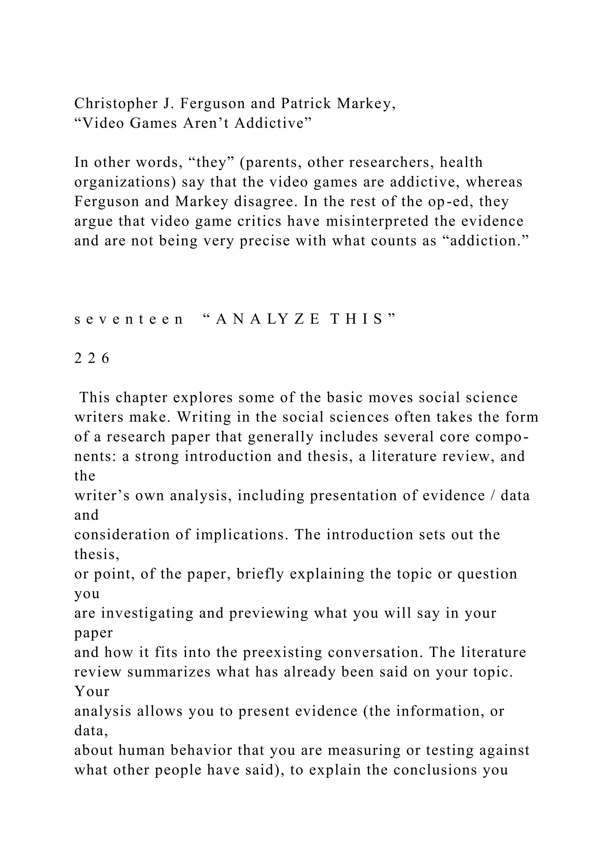 Christopher J. Ferguson and Patrick Markey,
“Video Games Aren’t Addictive”
In other words, “they” (parents, other researchers, health
organizations) say that the video games are addictive, whereas
Ferguson and Markey disagree. In the rest of the op-ed, they
argue that video game critics have misinterpreted the evidence
and are not being very precise with what counts as “addiction.”
s e v e n t e e n “ A N A LY Z E T H I S ”
2 2 6
This chapter explores some of the basic moves social science
writers make. Writing in the social sciences often takes the form
of a research paper that generally includes several core compo-
nents: a strong introduction and thesis, a literature review, and
the
writer’s own analysis, including presentation of evidence / data
and
consideration of implications. The introduction sets out the
thesis,
or point, of the paper, briefly explaining the topic or question
you
are investigating and previewing what you will say in your
paper
and how it fits into the preexisting conversation. The literature
review summarizes what has already been said on your topic.
Your
analysis allows you to present evidence (the information, or
data,
about human behavior that you are measuring or testing against
what other people have said), to explain the conclusions you
 
