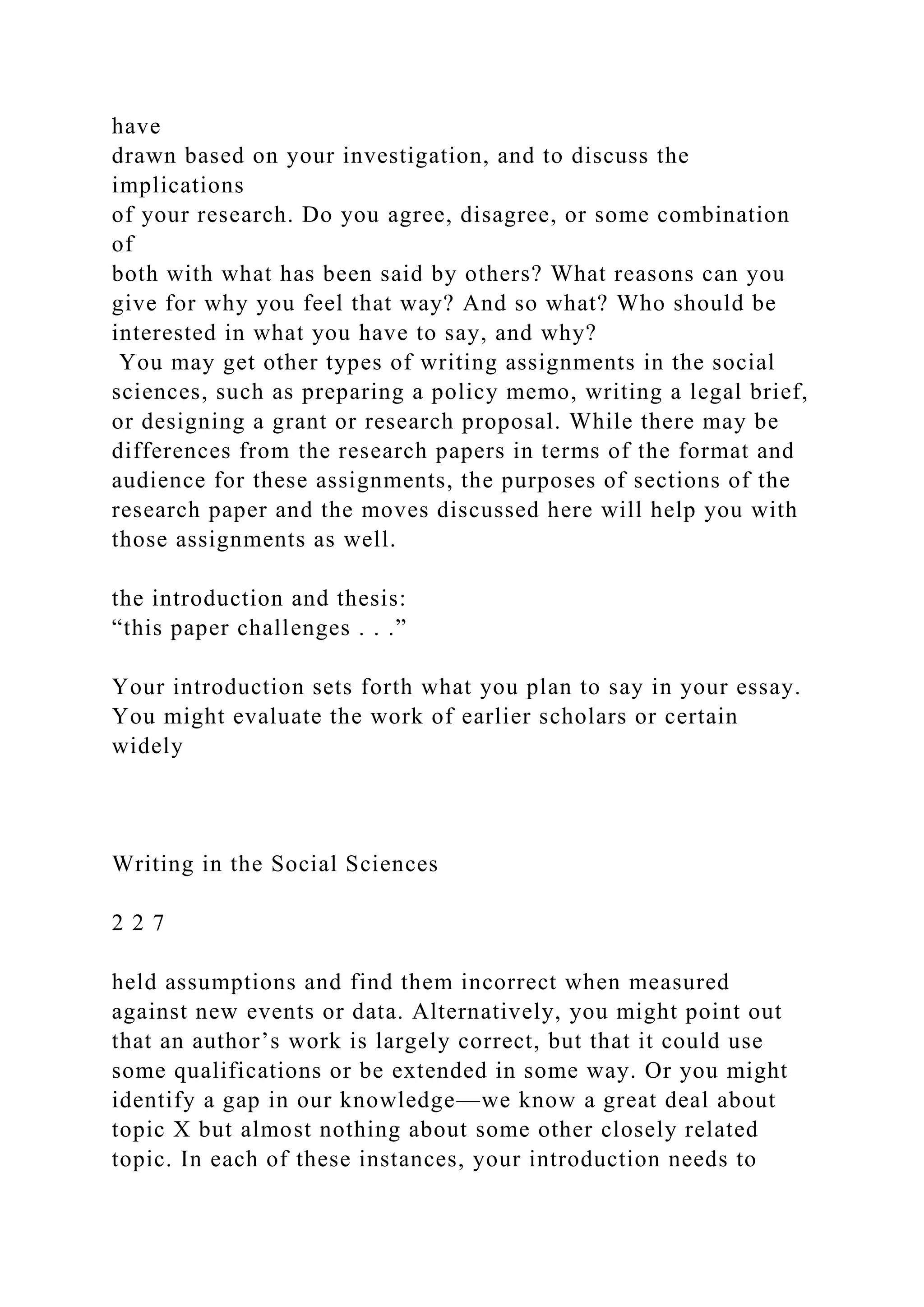 have
drawn based on your investigation, and to discuss the
implications
of your research. Do you agree, disagree, or some combination
of
both with what has been said by others? What reasons can you
give for why you feel that way? And so what? Who should be
interested in what you have to say, and why?
You may get other types of writing assignments in the social
sciences, such as preparing a policy memo, writing a legal brief,
or designing a grant or research proposal. While there may be
differences from the research papers in terms of the format and
audience for these assignments, the purposes of sections of the
research paper and the moves discussed here will help you with
those assignments as well.
the introduction and thesis:
“this paper challenges . . .”
Your introduction sets forth what you plan to say in your essay.
You might evaluate the work of earlier scholars or certain
widely
Writing in the Social Sciences
2 2 7
held assumptions and find them incorrect when measured
against new events or data. Alternatively, you might point out
that an author’s work is largely correct, but that it could use
some qualifications or be extended in some way. Or you might
identify a gap in our knowledge—we know a great deal about
topic X but almost nothing about some other closely related
topic. In each of these instances, your introduction needs to
 