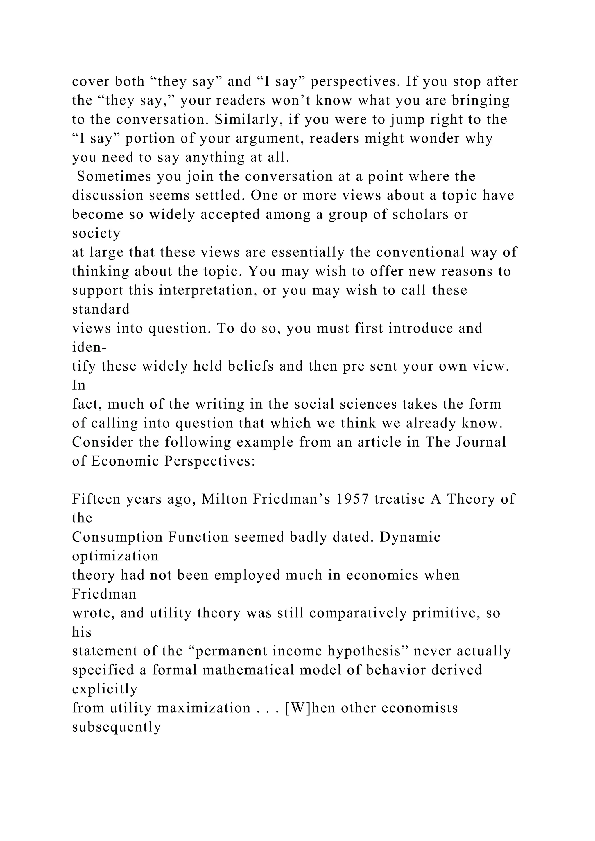 cover both “they say” and “I say” perspectives. If you stop after
the “they say,” your readers won’t know what you are bringing
to the conversation. Similarly, if you were to jump right to the
“I say” portion of your argument, readers might wonder why
you need to say anything at all.
Sometimes you join the conversation at a point where the
discussion seems settled. One or more views about a topic have
become so widely accepted among a group of scholars or
society
at large that these views are essentially the conventional way of
thinking about the topic. You may wish to offer new reasons to
support this interpretation, or you may wish to call these
standard
views into question. To do so, you must first introduce and
iden-
tify these widely held beliefs and then pre sent your own view.
In
fact, much of the writing in the social sciences takes the form
of calling into question that which we think we already know.
Consider the following example from an article in The Journal
of Economic Perspectives:
Fifteen years ago, Milton Friedman’s 1957 treatise A Theory of
the
Consumption Function seemed badly dated. Dynamic
optimization
theory had not been employed much in economics when
Friedman
wrote, and utility theory was still comparatively primitive, so
his
statement of the “permanent income hypothesis” never actually
specified a formal mathematical model of behavior derived
explicitly
from utility maximization . . . [W]hen other economists
subsequently
 