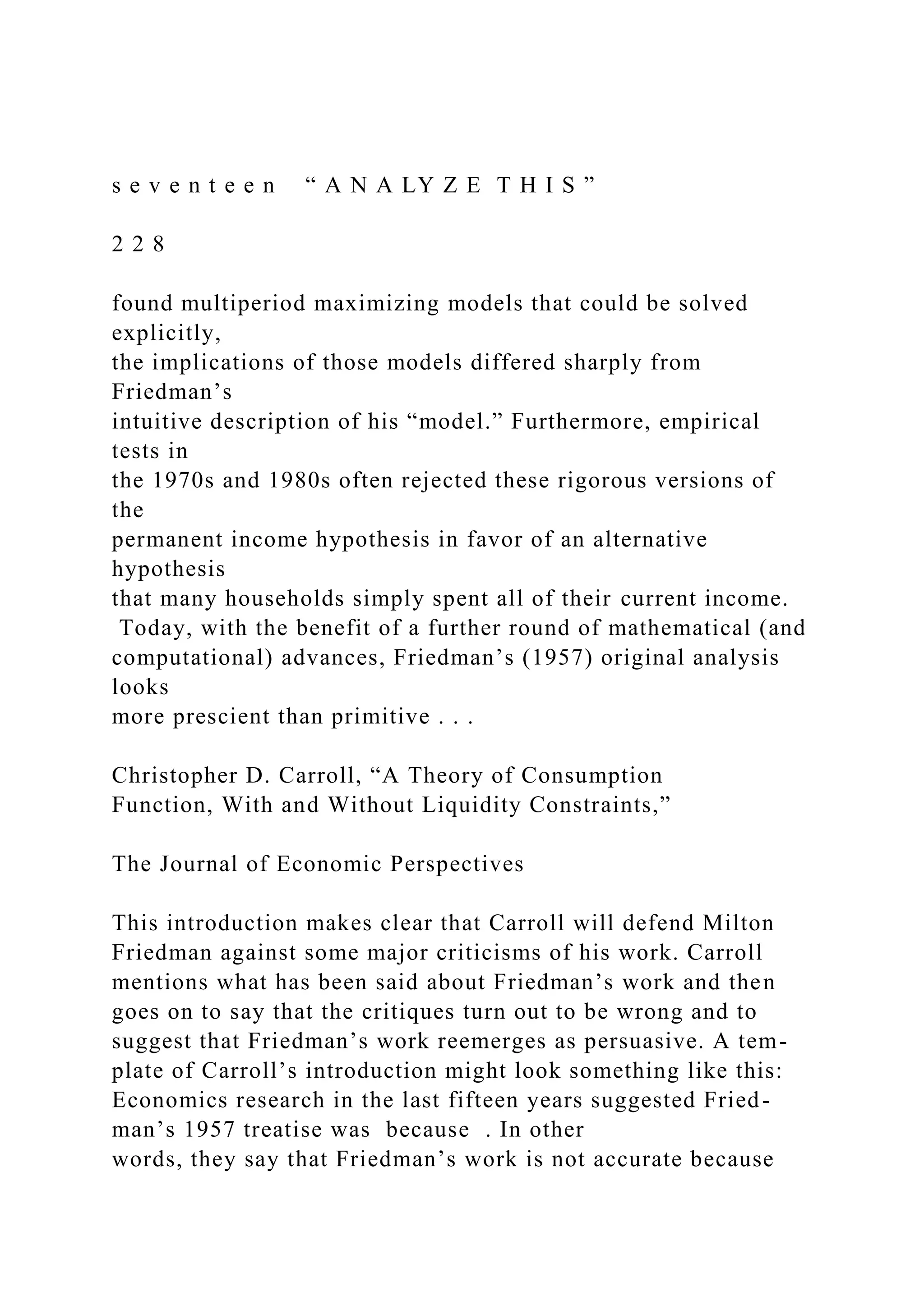 s e v e n t e e n “ A N A LY Z E T H I S ”
2 2 8
found multiperiod maximizing models that could be solved
explicitly,
the implications of those models differed sharply from
Friedman’s
intuitive description of his “model.” Furthermore, empirical
tests in
the 1970s and 1980s often rejected these rigorous versions of
the
permanent income hypothesis in favor of an alternative
hypothesis
that many households simply spent all of their current income.
Today, with the benefit of a further round of mathematical (and
computational) advances, Friedman’s (1957) original analysis
looks
more prescient than primitive . . .
Christopher D. Carroll, “A Theory of Consumption
Function, With and Without Liquidity Constraints,”
The Journal of Economic Perspectives
This introduction makes clear that Carroll will defend Milton
Friedman against some major criticisms of his work. Carroll
mentions what has been said about Friedman’s work and then
goes on to say that the critiques turn out to be wrong and to
suggest that Friedman’s work reemerges as persuasive. A tem-
plate of Carroll’s introduction might look something like this:
Economics research in the last fifteen years suggested Fried-
man’s 1957 treatise was because . In other
words, they say that Friedman’s work is not accurate because
 