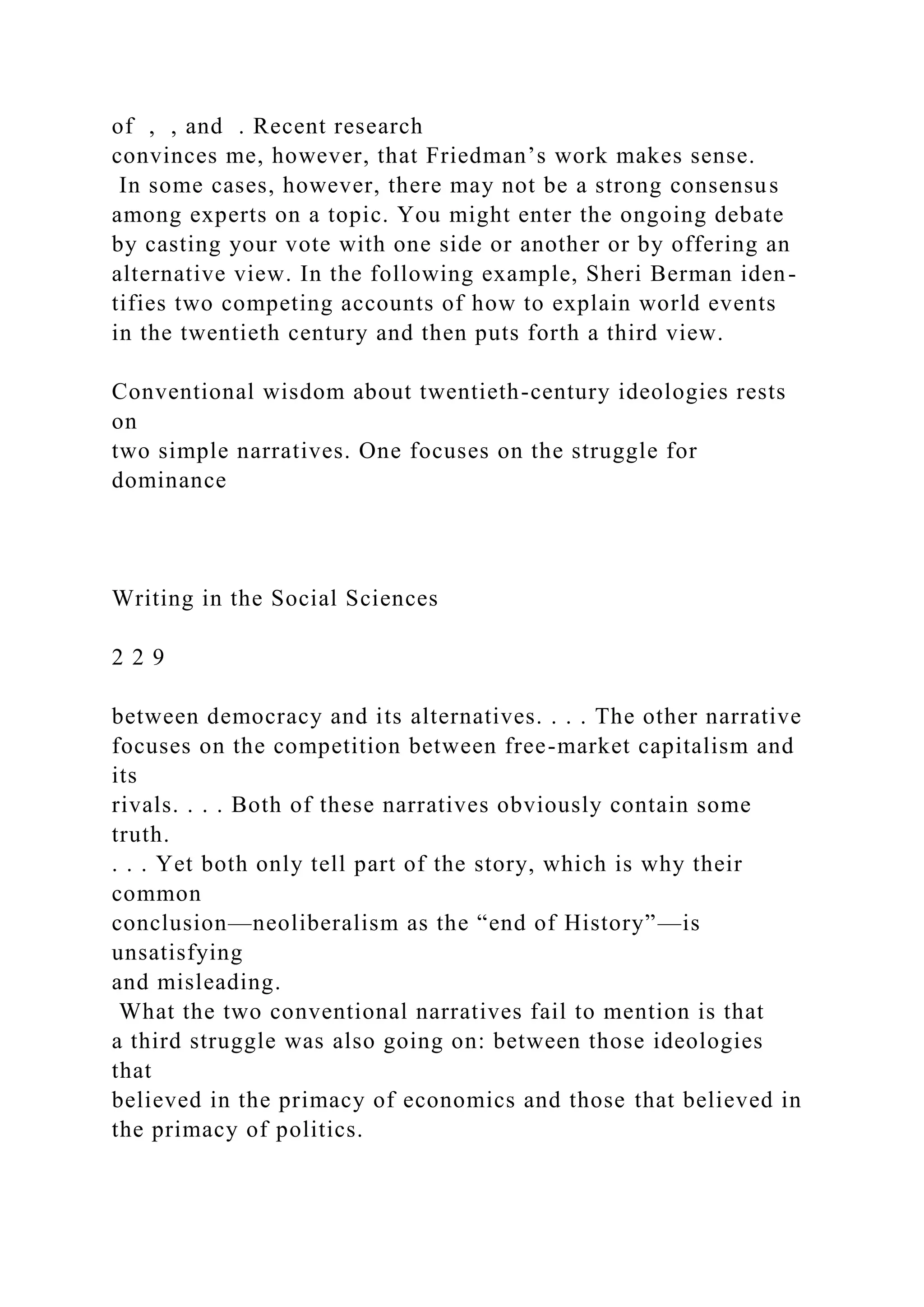 of , , and . Recent research
convinces me, however, that Friedman’s work makes sense.
In some cases, however, there may not be a strong consensus
among experts on a topic. You might enter the ongoing debate
by casting your vote with one side or another or by offering an
alternative view. In the following example, Sheri Berman iden-
tifies two competing accounts of how to explain world events
in the twentieth century and then puts forth a third view.
Conventional wisdom about twentieth-century ideologies rests
on
two simple narratives. One focuses on the struggle for
dominance
Writing in the Social Sciences
2 2 9
between democracy and its alternatives. . . . The other narrative
focuses on the competition between free-market capitalism and
its
rivals. . . . Both of these narratives obviously contain some
truth.
. . . Yet both only tell part of the story, which is why their
common
conclusion—neoliberalism as the “end of History”—is
unsatisfying
and misleading.
What the two conventional narratives fail to mention is that
a third struggle was also going on: between those ideologies
that
believed in the primacy of economics and those that believed in
the primacy of politics.
 