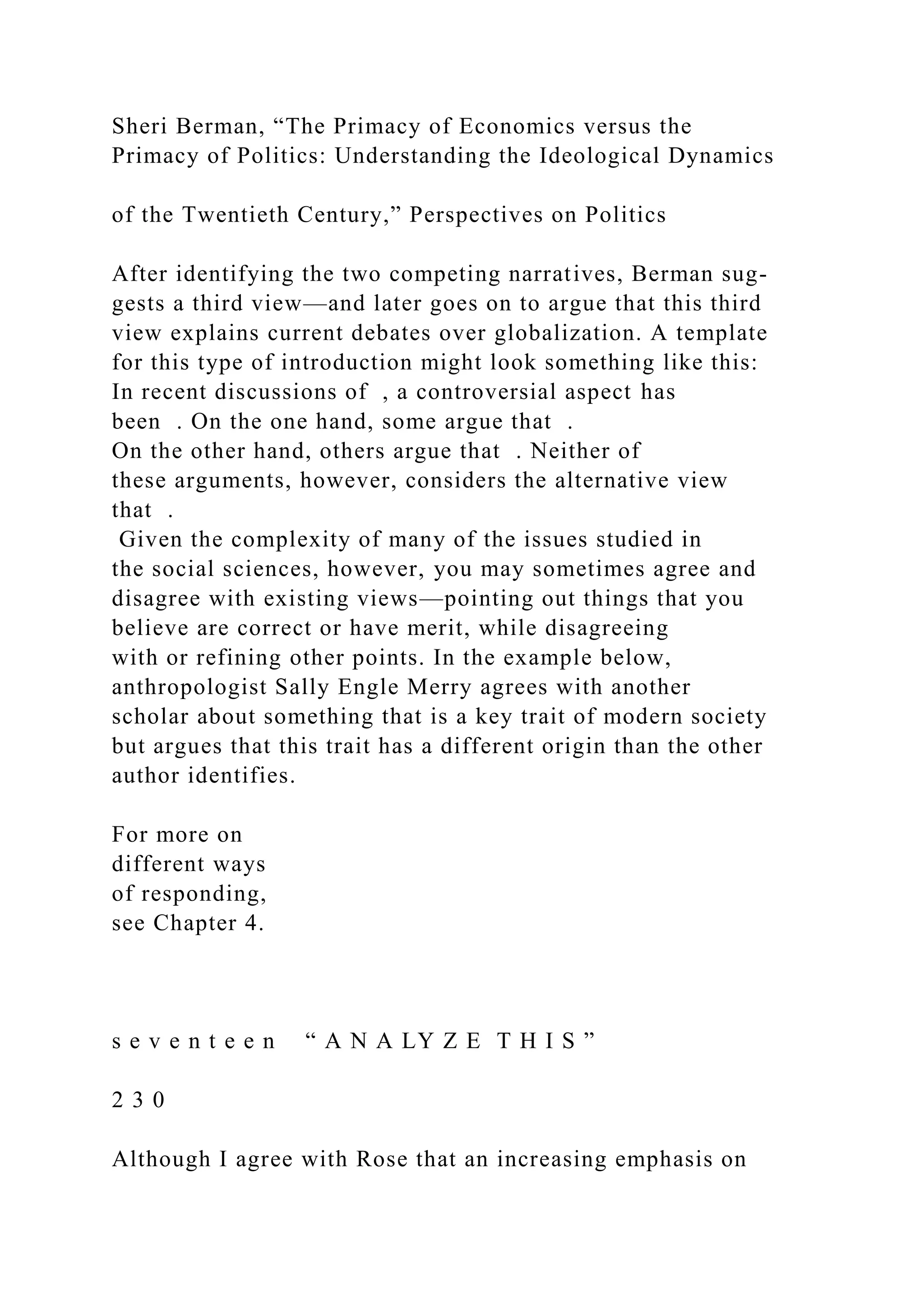 Sheri Berman, “The Primacy of Economics versus the
Primacy of Politics: Understanding the Ideological Dynamics
of the Twentieth Century,” Perspectives on Politics
After identifying the two competing narratives, Berman sug-
gests a third view—and later goes on to argue that this third
view explains current debates over globalization. A template
for this type of introduction might look something like this:
In recent discussions of , a controversial aspect has
been . On the one hand, some argue that .
On the other hand, others argue that . Neither of
these arguments, however, considers the alternative view
that .
Given the complexity of many of the issues studied in
the social sciences, however, you may sometimes agree and
disagree with existing views—pointing out things that you
believe are correct or have merit, while disagreeing
with or refining other points. In the example below,
anthropologist Sally Engle Merry agrees with another
scholar about something that is a key trait of modern society
but argues that this trait has a different origin than the other
author identifies.
For more on
different ways
of responding,
see Chapter 4.
s e v e n t e e n “ A N A LY Z E T H I S ”
2 3 0
Although I agree with Rose that an increasing emphasis on
 