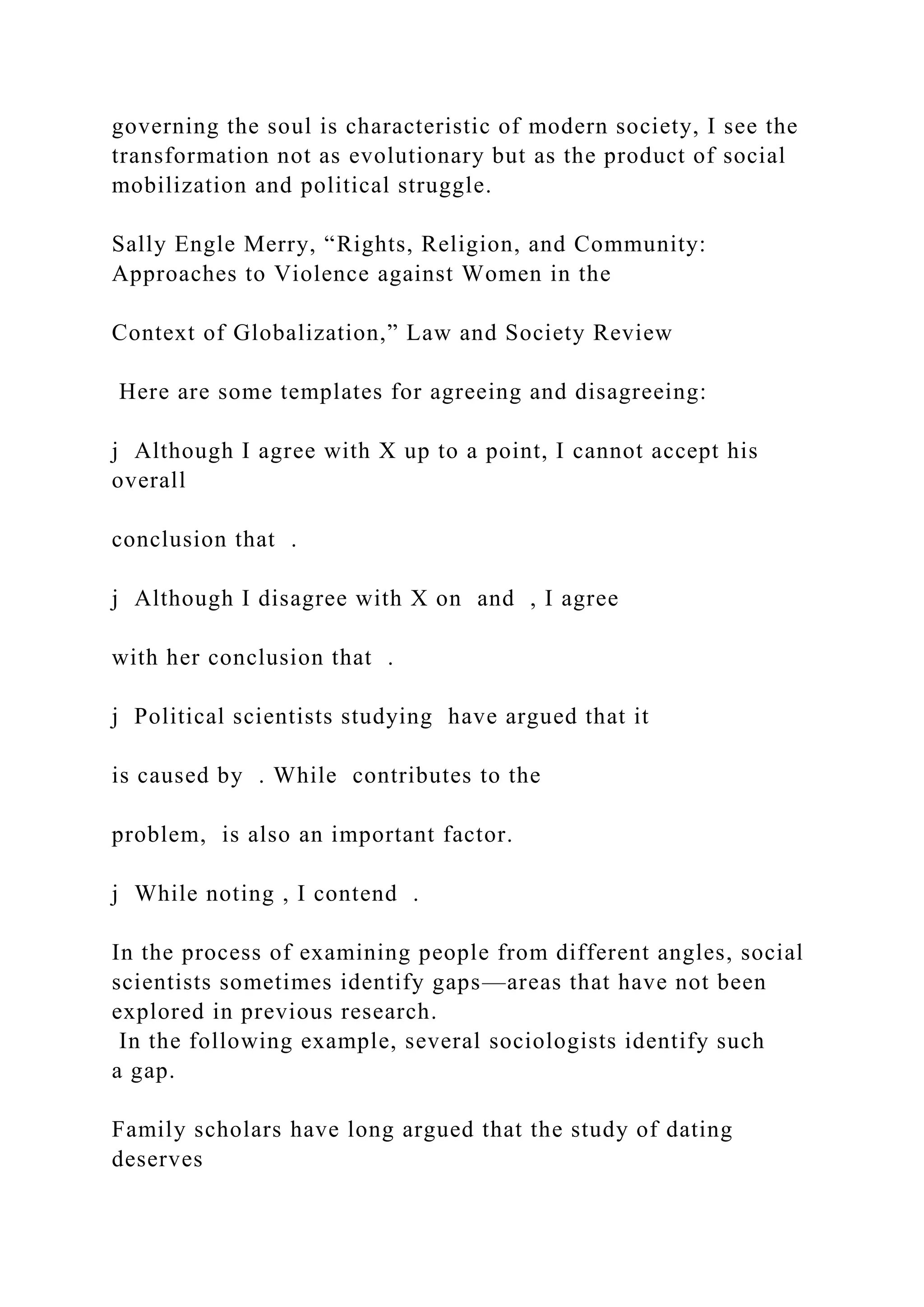 governing the soul is characteristic of modern society, I see the
transformation not as evolutionary but as the product of social
mobilization and political struggle.
Sally Engle Merry, “Rights, Religion, and Community:
Approaches to Violence against Women in the
Context of Globalization,” Law and Society Review
Here are some templates for agreeing and disagreeing:
j Although I agree with X up to a point, I cannot accept his
overall
conclusion that .
j Although I disagree with X on and , I agree
with her conclusion that .
j Political scientists studying have argued that it
is caused by . While contributes to the
problem, is also an important factor.
j While noting , I contend .
In the process of examining people from different angles, social
scientists sometimes identify gaps—areas that have not been
explored in previous research.
In the following example, several sociologists identify such
a gap.
Family scholars have long argued that the study of dating
deserves
 