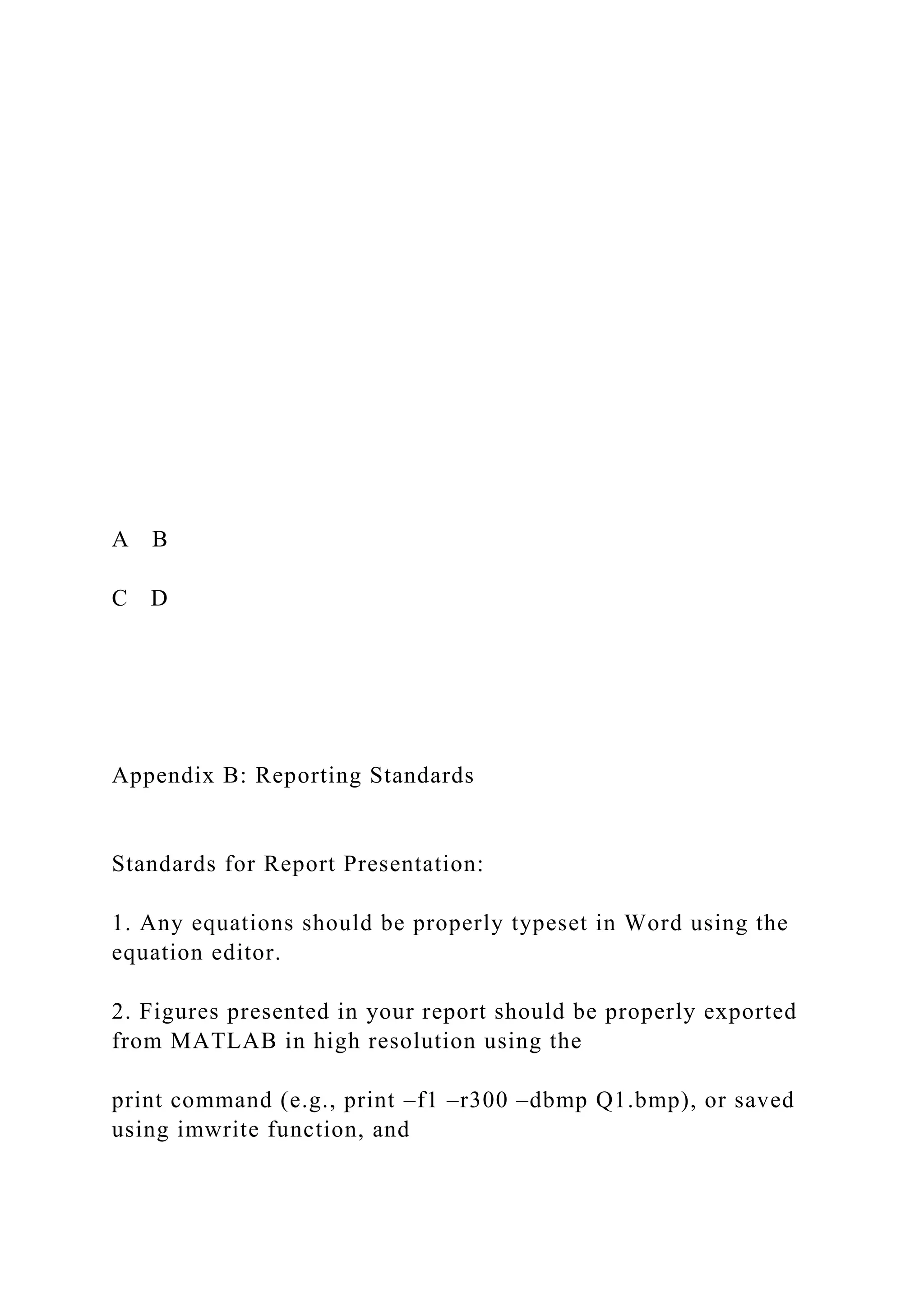 A B
C D
Appendix B: Reporting Standards
Standards for Report Presentation:
1. Any equations should be properly typeset in Word using the
equation editor.
2. Figures presented in your report should be properly exported
from MATLAB in high resolution using the
print command (e.g., print –f1 –r300 –dbmp Q1.bmp), or saved
using imwrite function, and
 