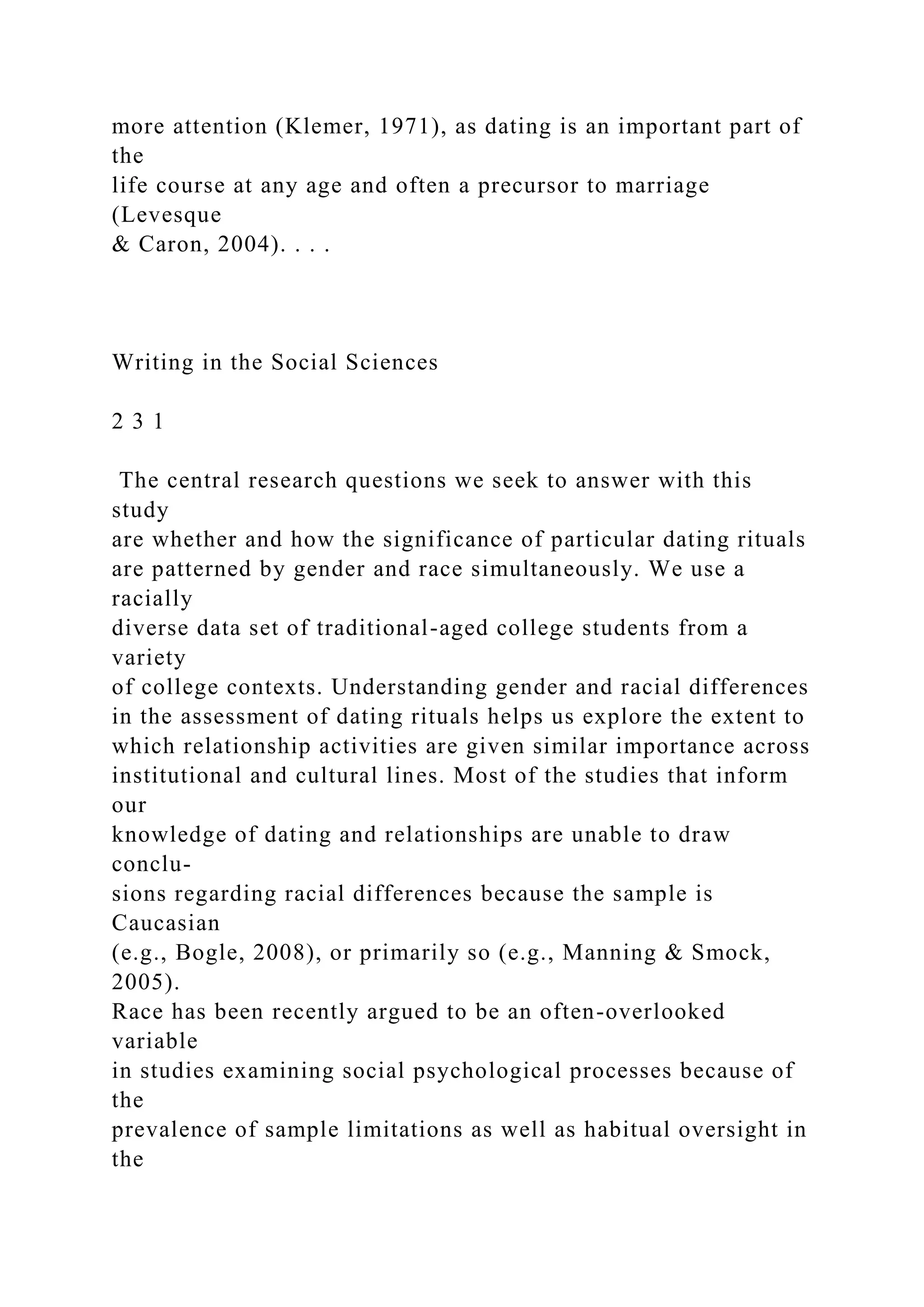 more attention (Klemer, 1971), as dating is an important part of
the
life course at any age and often a precursor to marriage
(Levesque
& Caron, 2004). . . .
Writing in the Social Sciences
2 3 1
The central research questions we seek to answer with this
study
are whether and how the significance of particular dating rituals
are patterned by gender and race simultaneously. We use a
racially
diverse data set of traditional-aged college students from a
variety
of college contexts. Understanding gender and racial differences
in the assessment of dating rituals helps us explore the extent to
which relationship activities are given similar importance across
institutional and cultural lines. Most of the studies that inform
our
knowledge of dating and relationships are unable to draw
conclu-
sions regarding racial differences because the sample is
Caucasian
(e.g., Bogle, 2008), or primarily so (e.g., Manning & Smock,
2005).
Race has been recently argued to be an often-overlooked
variable
in studies examining social psychological processes because of
the
prevalence of sample limitations as well as habitual oversight in
the
 