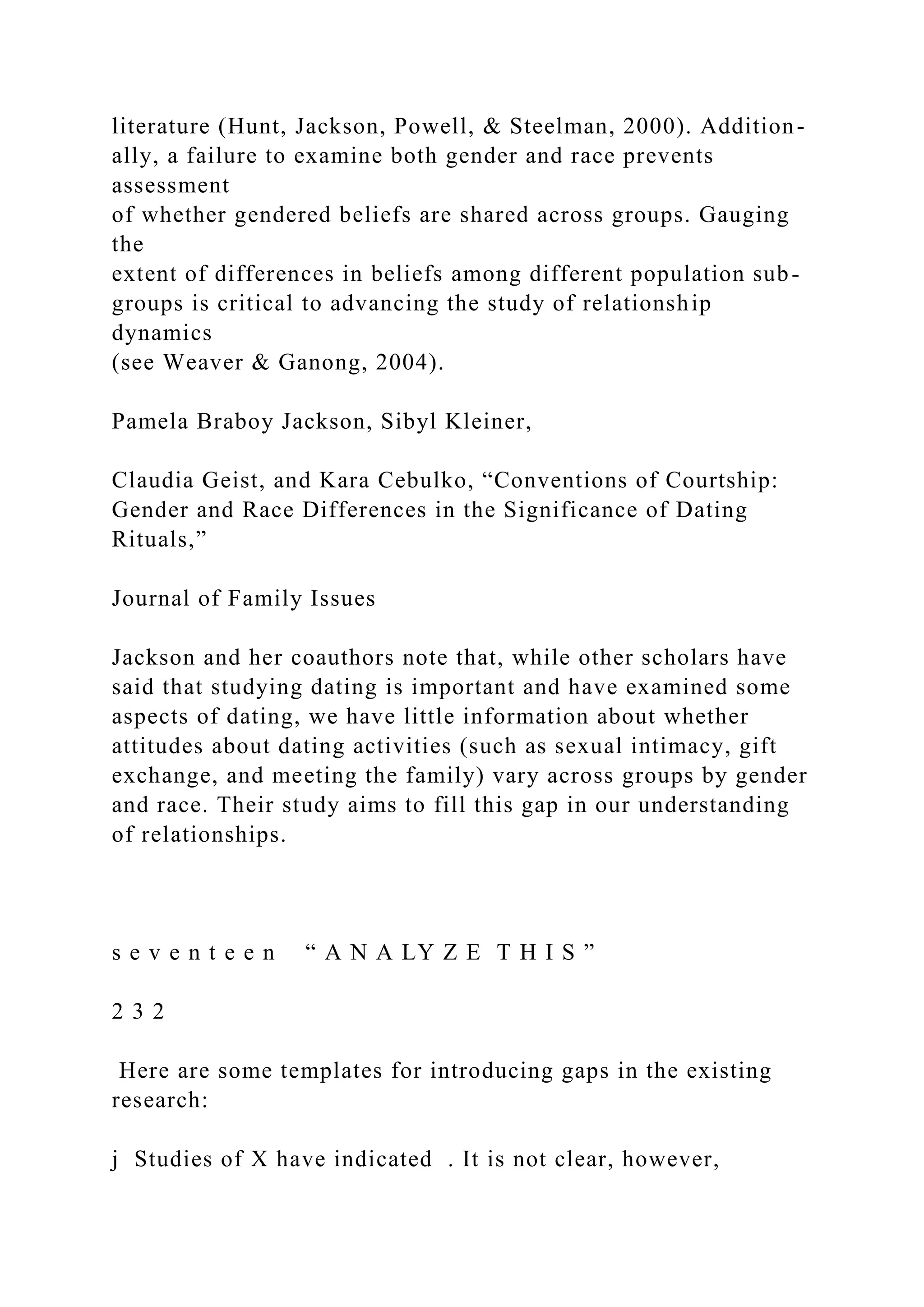 literature (Hunt, Jackson, Powell, & Steelman, 2000). Addition-
ally, a failure to examine both gender and race prevents
assessment
of whether gendered beliefs are shared across groups. Gauging
the
extent of differences in beliefs among different population sub-
groups is critical to advancing the study of relationship
dynamics
(see Weaver & Ganong, 2004).
Pamela Braboy Jackson, Sibyl Kleiner,
Claudia Geist, and Kara Cebulko, “Conventions of Courtship:
Gender and Race Differences in the Significance of Dating
Rituals,”
Journal of Family Issues
Jackson and her coauthors note that, while other scholars have
said that studying dating is important and have examined some
aspects of dating, we have little information about whether
attitudes about dating activities (such as sexual intimacy, gift
exchange, and meeting the family) vary across groups by gender
and race. Their study aims to fill this gap in our understanding
of relationships.
s e v e n t e e n “ A N A LY Z E T H I S ”
2 3 2
Here are some templates for introducing gaps in the existing
research:
j Studies of X have indicated . It is not clear, however,
 