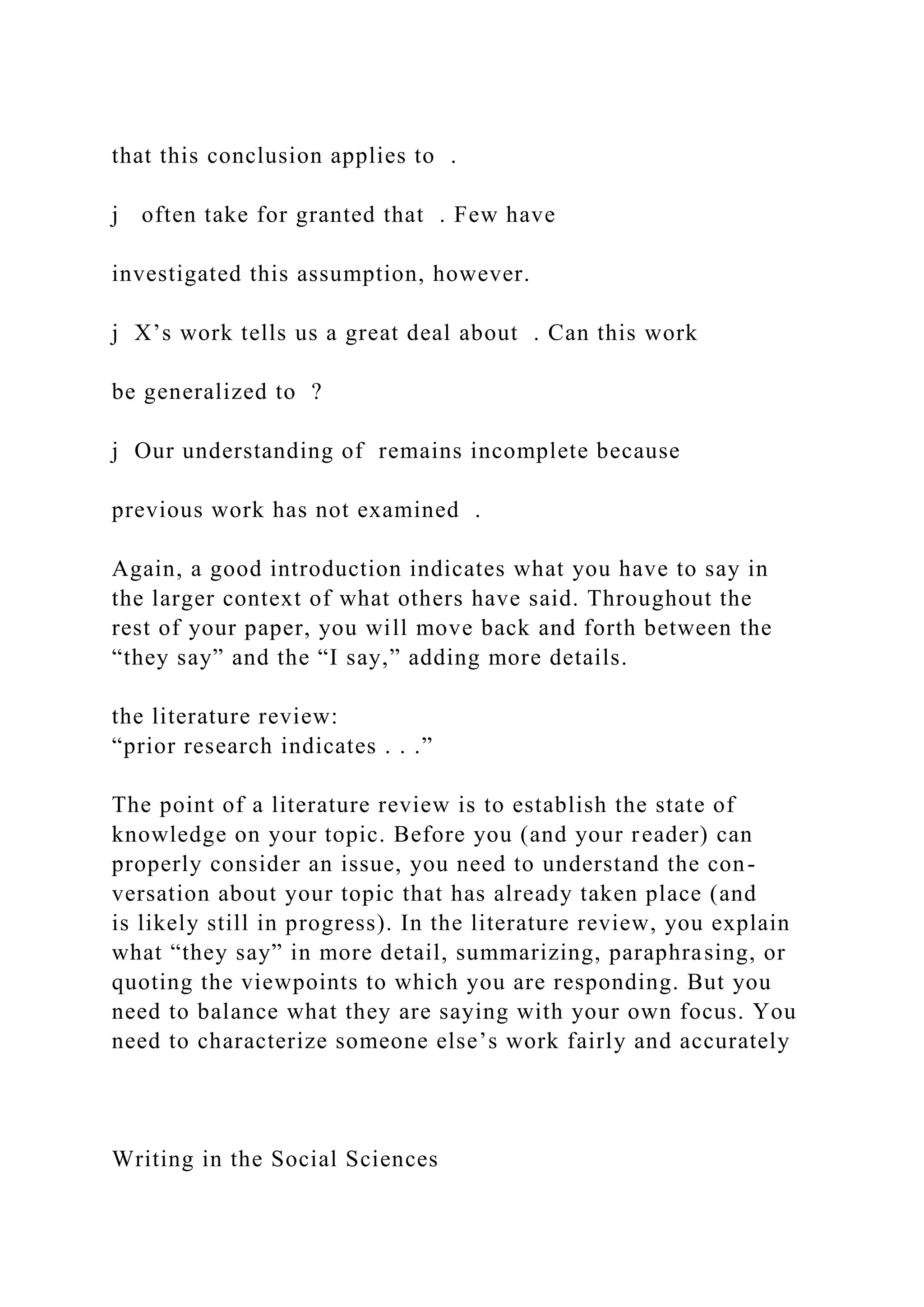that this conclusion applies to .
j often take for granted that . Few have
investigated this assumption, however.
j X’s work tells us a great deal about . Can this work
be generalized to ?
j Our understanding of remains incomplete because
previous work has not examined .
Again, a good introduction indicates what you have to say in
the larger context of what others have said. Throughout the
rest of your paper, you will move back and forth between the
“they say” and the “I say,” adding more details.
the literature review:
“prior research indicates . . .”
The point of a literature review is to establish the state of
knowledge on your topic. Before you (and your reader) can
properly consider an issue, you need to understand the con-
versation about your topic that has already taken place (and
is likely still in progress). In the literature review, you explain
what “they say” in more detail, summarizing, paraphrasing, or
quoting the viewpoints to which you are responding. But you
need to balance what they are saying with your own focus. You
need to characterize someone else’s work fairly and accurately
Writing in the Social Sciences
 
