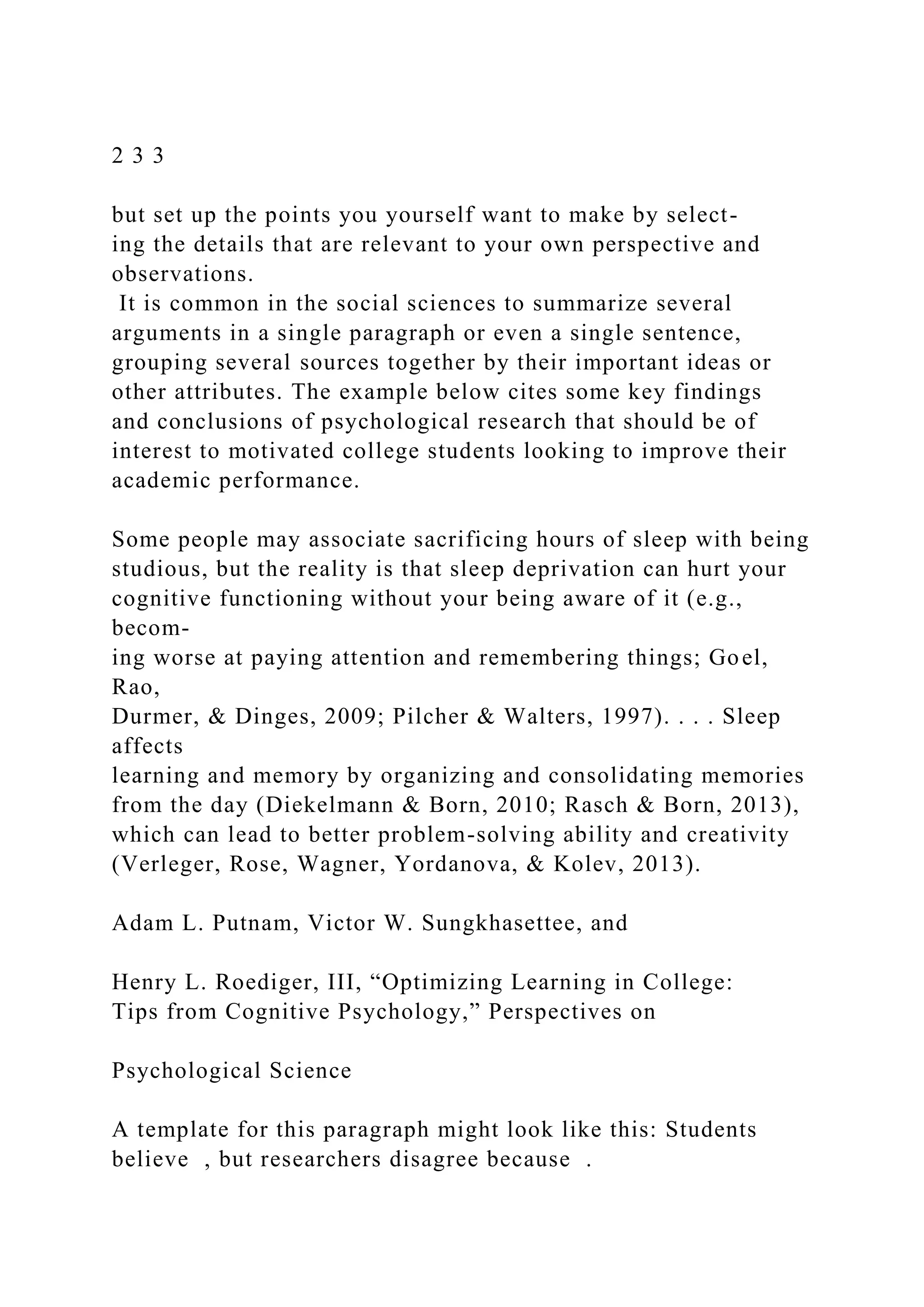 2 3 3
but set up the points you yourself want to make by select-
ing the details that are relevant to your own perspective and
observations.
It is common in the social sciences to summarize several
arguments in a single paragraph or even a single sentence,
grouping several sources together by their important ideas or
other attributes. The example below cites some key findings
and conclusions of psychological research that should be of
interest to motivated college students looking to improve their
academic performance.
Some people may associate sacrificing hours of sleep with being
studious, but the reality is that sleep deprivation can hurt your
cognitive functioning without your being aware of it (e.g.,
becom-
ing worse at paying attention and remembering things; Goel,
Rao,
Durmer, & Dinges, 2009; Pilcher & Walters, 1997). . . . Sleep
affects
learning and memory by organizing and consolidating memories
from the day (Diekelmann & Born, 2010; Rasch & Born, 2013),
which can lead to better problem-solving ability and creativity
(Verleger, Rose, Wagner, Yordanova, & Kolev, 2013).
Adam L. Putnam, Victor W. Sungkhasettee, and
Henry L. Roediger, III, “Optimizing Learning in College:
Tips from Cognitive Psychology,” Perspectives on
Psychological Science
A template for this paragraph might look like this: Students
believe , but researchers disagree because .
 