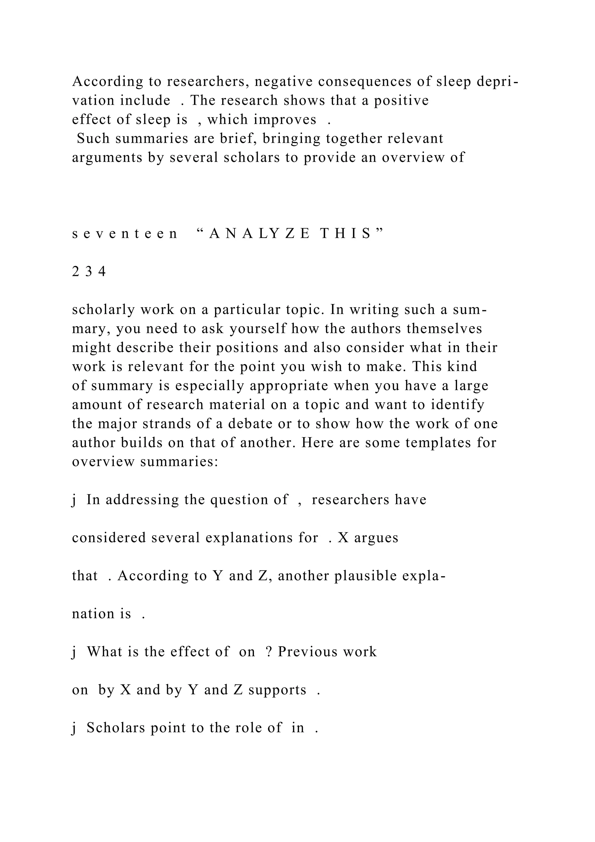 According to researchers, negative consequences of sleep depri-
vation include . The research shows that a positive
effect of sleep is , which improves .
Such summaries are brief, bringing together relevant
arguments by several scholars to provide an overview of
s e v e n t e e n “ A N A LY Z E T H I S ”
2 3 4
scholarly work on a particular topic. In writing such a sum-
mary, you need to ask yourself how the authors themselves
might describe their positions and also consider what in their
work is relevant for the point you wish to make. This kind
of summary is especially appropriate when you have a large
amount of research material on a topic and want to identify
the major strands of a debate or to show how the work of one
author builds on that of another. Here are some templates for
overview summaries:
j In addressing the question of , researchers have
considered several explanations for . X argues
that . According to Y and Z, another plausible expla-
nation is .
j What is the effect of on ? Previous work
on by X and by Y and Z supports .
j Scholars point to the role of in .
 