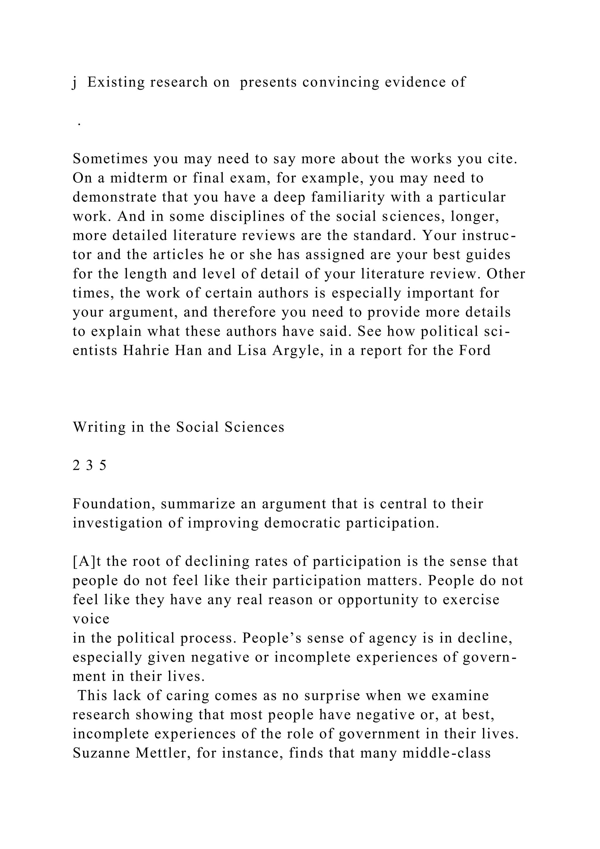 j Existing research on presents convincing evidence of
.
Sometimes you may need to say more about the works you cite.
On a midterm or final exam, for example, you may need to
demonstrate that you have a deep familiarity with a particular
work. And in some disciplines of the social sciences, longer,
more detailed literature reviews are the standard. Your instruc-
tor and the articles he or she has assigned are your best guides
for the length and level of detail of your literature review. Other
times, the work of certain authors is especially important for
your argument, and therefore you need to provide more details
to explain what these authors have said. See how political sci-
entists Hahrie Han and Lisa Argyle, in a report for the Ford
Writing in the Social Sciences
2 3 5
Foundation, summarize an argument that is central to their
investigation of improving democratic participation.
[A]t the root of declining rates of participation is the sense that
people do not feel like their participation matters. People do not
feel like they have any real reason or opportunity to exercise
voice
in the political process. People’s sense of agency is in decline,
especially given negative or incomplete experiences of govern-
ment in their lives.
This lack of caring comes as no surprise when we examine
research showing that most people have negative or, at best,
incomplete experiences of the role of government in their lives.
Suzanne Mettler, for instance, finds that many middle-class
 